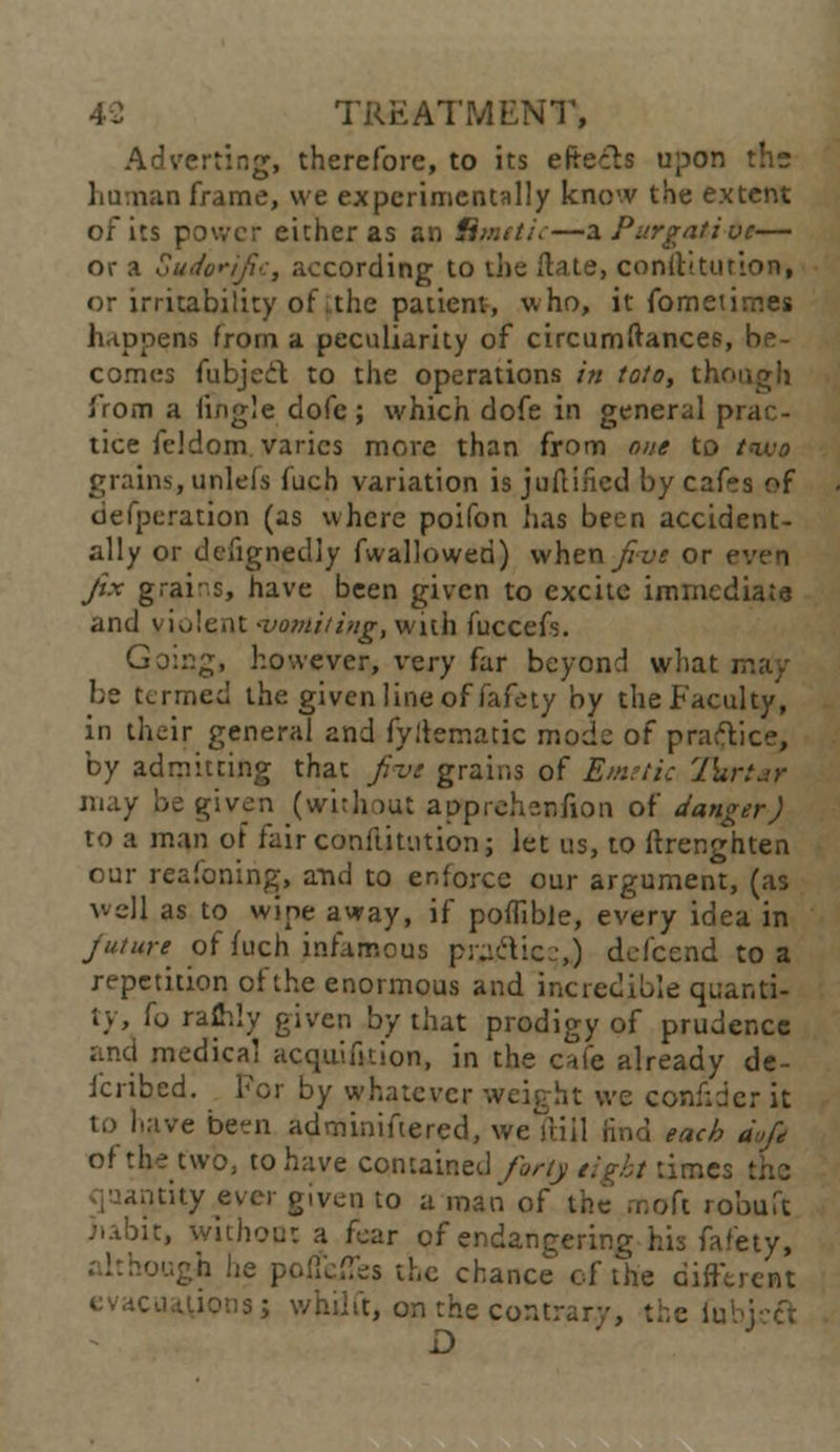 Adverting, therefore, to its eftecb upon the human frame, we experimentally know the extent of its power either as an Hmcti:—a Purgative— or a Sudorific, according to die ftate, constitution, or irritability of .the patient, who, it fometimes happens from a peculiarity of circumftances, be- comes fubject to the operations in toto, though j'rom a fingle dofe; which dofe in general p tice fcldom varies more than from one to two grains, unlefs fuch variation is ju(lined by cafes of defperation (as where poifon has been accident- ally or defignedly fwallowed) when/7w or even fix grains, have been given to excite immediate and violent -vomiting, with fuccefs. Going, however, very far beyond what may be termed the given line of fafety by the Faculty', in their general and fyftematic mode of practice, by admitting that five grains of Emetic Ihrtar may be given (without apprehenfion of danger J to a man of fair confutation; let us, to (Irenghten our reafoning, and to enforce our argument, (as well as to wipe away, if poflible, every idea in future of fuch infamous py^'tic ■,) defcend to a repetition of the enormous and incredible quanti- ty, fo ralhly given by that prodigy of prudence and medical acquifition, in the cafe already de- icribed. h'cr by whatever weight we confider it to have be«n adminiftered, we ftiil find each d>,fc of the two, to have contained forty tight time:. citity ever given to a man of the rr.oft robuft iiabxt, without a fear of endangering his fafety, -ugh he polfdTes the chance of the different evacuations; whilft, on the contrary, the fu D