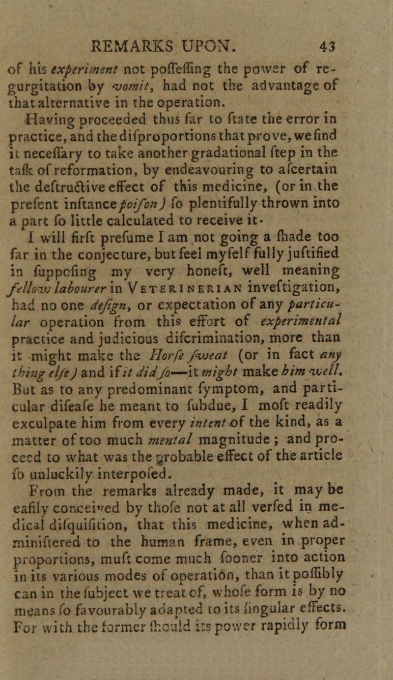 of his expert mint not pofTeffing the power of re- gurgitation by 'vomit, had not the advantage of that alternative in the operation. Having proceeded thus far to ftate the error in practice, and thedif'proportions that prove, wefind it necefiary to take another gradational ftep in the tafk of reformation, by endeavouring to afcertain the deftru&ive effect of this medicine, (or in the prcfent inftance/o//o«) fo plentifully thrown into a part fo little calculated to receive it- I will firft prefume I am not going a fhade too far in the conjecture, but feel myfelf fully juftified in fuppefing my very honeft, well meaning fellow labourer m Veterinerian inveftigation, had no one deftgn, or expectation of any particu- lar operation from this effort of experimental practice and judicious difcrimination, more than it might make the Horfe fweat (or in fact any thing tlje) and if it did Jo—it might make him well. But as to any predominant fymptom, and parti- cular difeafe he meant to fubdue, I moft readily exculpate him from every intent of the kind, as a matter of too much mental magnitude ; and pro- ceed to what was the probable effect of the article fo unluckily interpoied. From the remarks already made, it may be eafily conceded by thofe not at all verfed in me- dical difquifition, that this medicine, when ad- miniftered to the human frame, even in proper proportions, muft come much fooner into action in its various modes of operation, than itpoffibly can in the iubject we treat cf, whofe form is by no means fo favourably adapted to its lingular effects. For with the former ftioaid its power rapidly form
