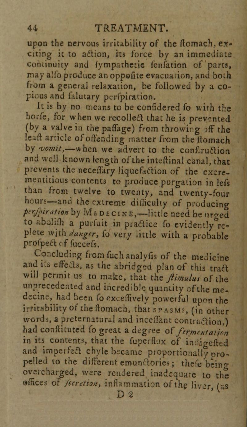 upon the nervous irritability of the ftomach, ex- citing it to action, its force by an immediate continuity and fympathetic fenfation of parts, may a!fo produce an oppofite evacuation, and both from a general relaxation, be followed by a co- pious and f.dutary pcrfpiraiion. It is by no nxans to be considered fo with the horfe, for when we recoiled that he is prevented (by a valve in the paffage) from throwing jff the leaft article of offending matter from the ftomach by vomit,—when we advert to the conf.ruflion and well known length of theinteftinal canal, that prevents the neceffary liquefaction of the excre- mentitious contents to produce purgation in lefs than from twelve to twenty, and twenty-four hours—and the extreme difficulty of producing per/piratin by ivlt deci ne,—little need be urged to abalifh a puifuit in practice fo evidently&rc- plete with Sanger, (o very little with a probable profpect c f luccefs. Concluding from fuchanalyfis of the medicine and its effcLls, as the abridged plan of this trad will permit us to make, that the Jtimulut of the unprecedented and incredibly quantity ofthe me. dectne, had been fo exceffively powerful upon the irritability of the Romach, that spasms, (in other words, a preternatural and inceffant contraction,) had conftituted fo great a degree of fermentation in its contents, that the fuperfl-.ix of indjgefted and imperfect chyle became proportionally pro- pelled to the different emunclories; tltefe bein- overcharged, were rendered inadequate to the offices oF fteretion, inflammation ofthe liver fas