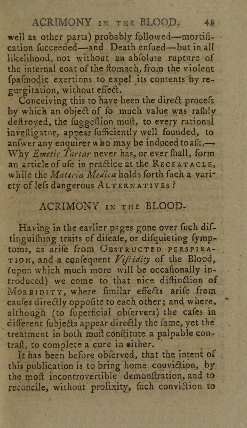 well as other parts) probably followed—mortifi- cation fucceeded—and Death enfued—but in all likelihood, not without an abfolute rupture of the internal coat of the ftomach, from the violent fpafmodic exertions to expel its contents by re- gurgitation, without effect. Conceiving this to have been the direct proccfs by which an objeft of fo much value was raftily deftroyed, the fuggeftion mud, to every rational invefiiigator, appear diffidently well founded, to anfwer any enquirer who maybe induced to alk,— Why Emetic Tartar never has, or ever (hall, form an article of ufe in practice at the Receatacle, while the Materia Medica holds forth fuch a vari- ety of lefs dangerous Alternatives ? ACRIMONY in the BLOOD- Kaving in the earlier pages gone over fuch dif- tinguiihing traits of difeale, or difquieting fymp- toms, as arife from Obstructed perspira- tion, and a confequent Vifcidiij of the Blood, (upon which much more will be occafionally in- troduced) we come to that nice diftinction of Morbidity, where fimilar effefts arife from caufes direftly oppofite to each other; and where, although (to fuperfkial obfervers) the cafes in different fubjetts appear direclly the fame, yet the treatment in both mult, conftitute a palpable con- trail, to complete a cure in either. It has been before obferved, that the intent of this publication is to bring home couvi&ion, by the mo ft incontrovertible demonftration, and to reconcile, without prolixity, fuch conviction to