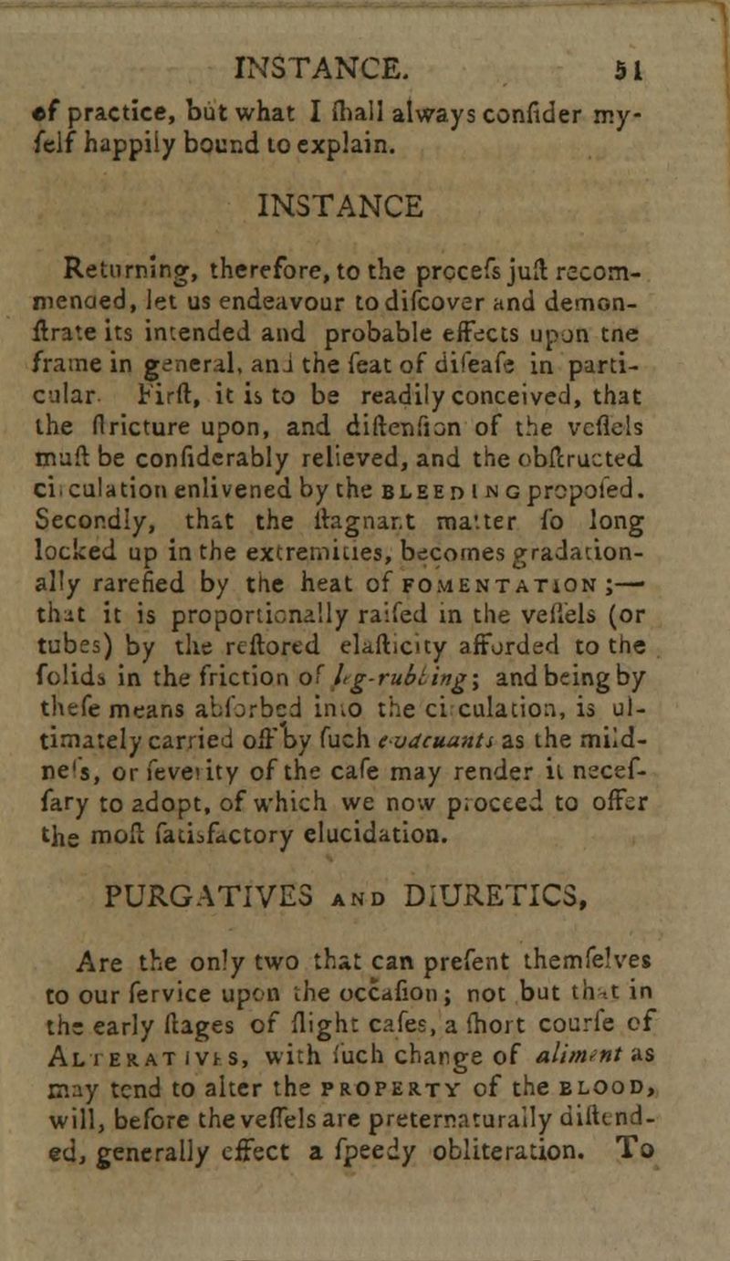 •f practice, but what I {hall always confider my felf happily bound to explain. INSTANCE Returning, therefore, to the prccefs juft recom- mended, let us endeavour todifcover and demon- flrate its intended and probable effects upon tne frame in general, ani the feat of difeafe in parti- cular Firft, it is to be readily conceived, that the flricture upon, and diftenfion of the vcflels muft be confiderably relieved, and the obfcructed ciculation enlivened by the bleed iNGprcpoled. Secondly, that the flagnar.t ma'.ter fo long locked up in the extremities, becomes gradation- ally rarefied by the heat of fomentation ;—■ that it is proportionally raifed in the veflels (or tubes) by the rcftored elafticity afforded to the folids in the friction of hg-rubting\ and being by thefe means abforbed iiiiO the ci culation, is ul- timately carried off by fuch evdeuunts as the miid- ne's, or feveuty of the cafe may render it necef- fary to adopt, of which we now p.oceed to offer the mon fatiifactory elucidation. PURGATIVES and DIURETICS, Are the only two that can prefent themfelves to our fervice upon the occafion; not but thnt in the early ftages of flight cafes, a ihort courle of Alter at ivts, with fuch change of aliment as may tend to alter the property of the blood, will, before theveffelsare preternaturaily difttnd- ed, generally effect a fpeedy obliteration. To