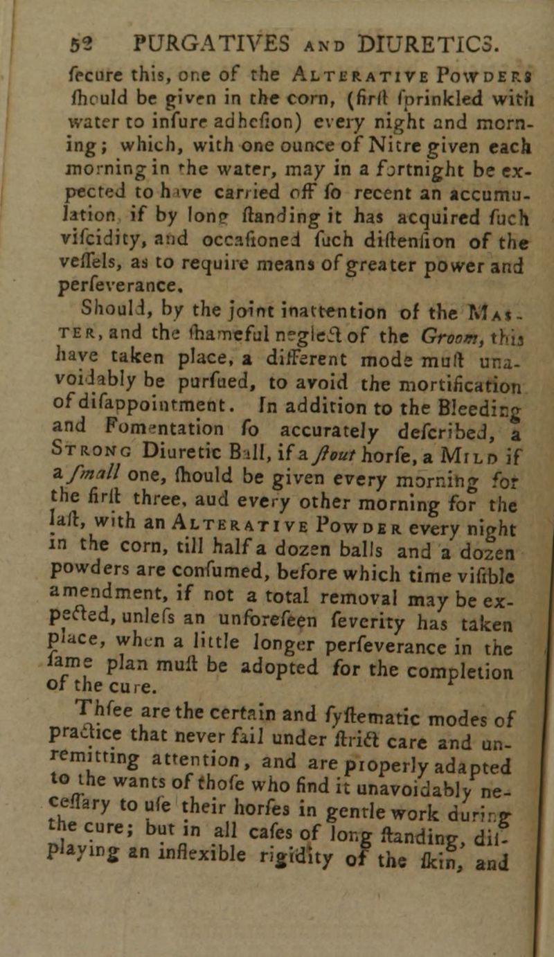 frcure this, or.e of the Alterative Powders ihculd be given in the corn, (firfl fprinkled with water to infure adhefion) every night and morn- ing; which, with one ounce of Nitre given each morning in 'he water, may in a fjrtnight be ex- pected to h ive carried off fo recent an accumu- lation if by lonp ftanding it has acquired fuch vifcidity, and occ.ifioned fuch diftenlion of the veflels, as to require means of greater power and perfeverance. Shouli, by the joint inattention of the Mas- ter, and the ihamefulnegleaof the Groom, this have taken place, a different mode mult una- voidably be purfued, to avoid the mortification of difaDpointment. In addition to the Bleedicg and Fomentation fo accurately defcribed, a Strong Diuretic Bill, if zJ}out horfe, a Mild if zfmall one, (hould be given every morning for the firft three, aud every other morning for the jail, with an Alterative Powder every night m the corn, till half a dozen balls and a dozen powders are confumed, before which time vifible amendment, if not a total removal may be ex- pefted, unlefs an unforefeen fevcrity has taken place, when a little longer perfeverance in the lame plan rnUft be adopted for the completion or the cure. Thfee are the certain and fyftematic modes of practice that never fail under itrift care and un- remitting attention, and are properly adapted to the wants of thofe who find it unavoidably ne- ceffary to ufe their horfes in gentle work during- the cure; but ,n all cafes of long Handing, dil- Playmg an inflexible rigidity of the fkin, and