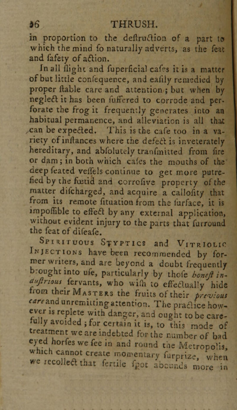 in proportion to the deftruftion of a part t» which the mind fo naturally adverts, as the feat and fafety of a&ion. In all flight and fuperficial caf?s it is a matter of but little coniequence, and eafily remedied by proper liable care and attention ; but when by neglect it has been fufFered to corrode and per- forate the frog it frequently generates into an habitual permanence, and alleviation is all that can be expedled. This is the cafe too in a va- riety ofinrtances where the defect is inveterately hereditary, and abfolutely tranfmitted from fire or dam; in both which cafes the mouths of the deep feated veifels continue to get more putre- fied by the foetid and corrcfive property of the matter discharged, and acquire a cailofity that from its remote fituation from the furface, it is impoflible to effect by any external application, without evident injury to the parts that furround the feat of difeafe. Spirituous Styptics and Vitriolic Injections have been reco<nmended by for- mer writers, and are beyond a doubt frequently brought into ufe, particularly by thole boneft in- auflnous fervants, who with to effectually hide from their Masters the fruits of their previa* ««and unrcmutingattention. The practice how- ever ls repIct ith d Tf apd Q tQbe carc_ tu,Iy avoided ; for certain it is, to this nod- of treatment we are indebted for the number of bad eyed norfes we fee in and round toe Metropolis, which cannot create momentary furprize when we recoiled that fertile fgot abcB&TSioJ?2