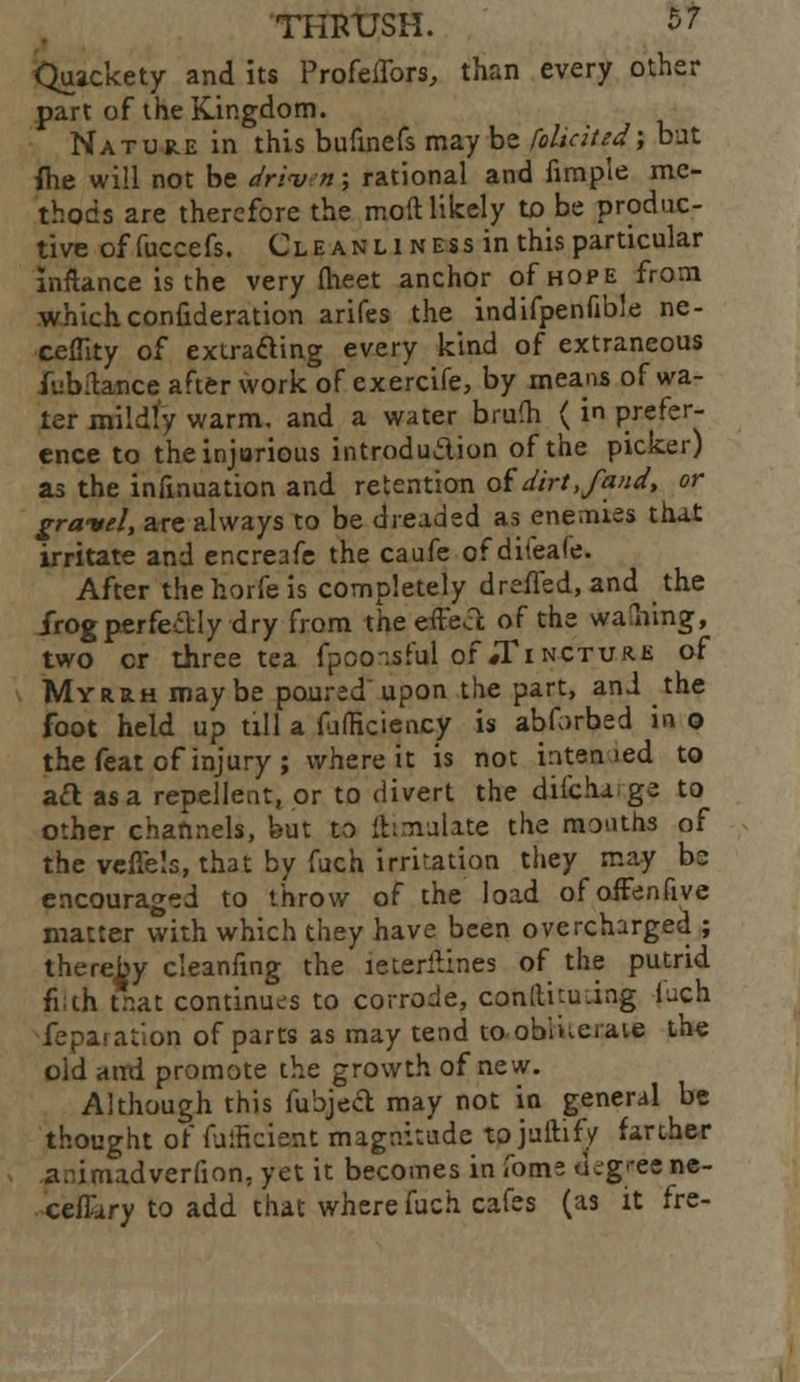 Quackety and its Profeffors, than every other part of the Kingdom. Nature in this bufmefs may be foliated; but {he will not be drivn; rational and fimp'ie me- thods are therefore the mod likely to be produc- tive offuccefs. Cleanliness in this particular inftance is the very (heet anchor of hope from which confideration arifes the indifpenfible ne- cefiity of extracting every kind of extraneous iiibflance after work of exercife, by means of wa- ter mildfy warm, and a water brum ( in prefer- ence to the injurious introduction of the picker) as the infmuation and retention of dirt,faud, or gravel, are always to be dreaded as enemies that irritate and encreafe the caufe of difeafe. After thehorfeis completely dreffed, and the Irog perfectly dry from the effea of the walling, two cr three tea fpoo-.sful of #Ti ncture of Myrrh maybe poured upon the part, and the foot held up till a fulheiency is abforbed in o the feat of injury ; where it is not interned to act as a repellent, or to divert the difcha ge to other channels, but to ftimulate the months of the veffels, that by fuch irritation they may be encouraged to throw of the load ofoiFenfive matter with which they have been overcharged ; thereby cleanfing the leteritines of the putrid fi;th that continues to corrode, conltnu.ing fuch fepaiation of parts as may tend to obliterate the old and promote the growth of new. Although this fubject may not in general be thought of falficient magnitude to juftify farther a.umadverfion, yet it becomes in fome d^g-eene- ceiTary to add that where fuch cafes (as it fre-