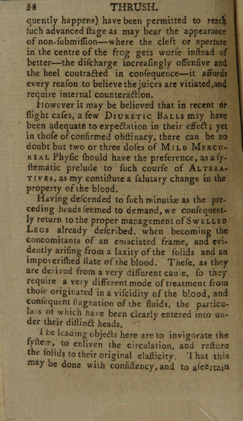 quently happens) have been permitted to read iuch advanced ftage as may bear the appearance of non-fubmiffion—where the cleft or aperture in the centre of the frog gets worfe inftead of better—the difcharge increafingly offenfive and the heel coutracted in confequence—it affords every reafon to believe the juices are vitiated,and require internal counteraction. however it may be believed that in recent or flight cafes, a few Diuretic Balls may have been adequate to expectation in their effect; yet in thoie of confirmed obftinacy, there can be no doubt but two or three dofes of Mild Mercu- rial Phyfic fhould have the preference, as a fy- itematic prelude to fuch courfe of Altera- tives, as my contiftute a falutary change in the property of the blood. Having defcended to fuch minutiae as the pre- ceding htadsfeemed to demand, we confequent- ly return to the proper management of Swelled Legs already described, when becoming the concomitants of an emaciated frame, and evi- dently arifing from a laxity of the folids and an impoverifhed (late of the blood. Thefe, as they are derived from a very different caue, fo thsy require a veiy different mode of treatment froin tholt- originated in a vifcidity of the blood, and conlequent llagnation of the fluids, the particu- lar of which have been clearly entered into un- der their diitinft heads. I ie Uaain^cbjecls here are to invigorate the k r*' l° enJiven the circulation, and reftore the fohds to their original elaflicity. 'I hat this may be done with confiilency, and to attain