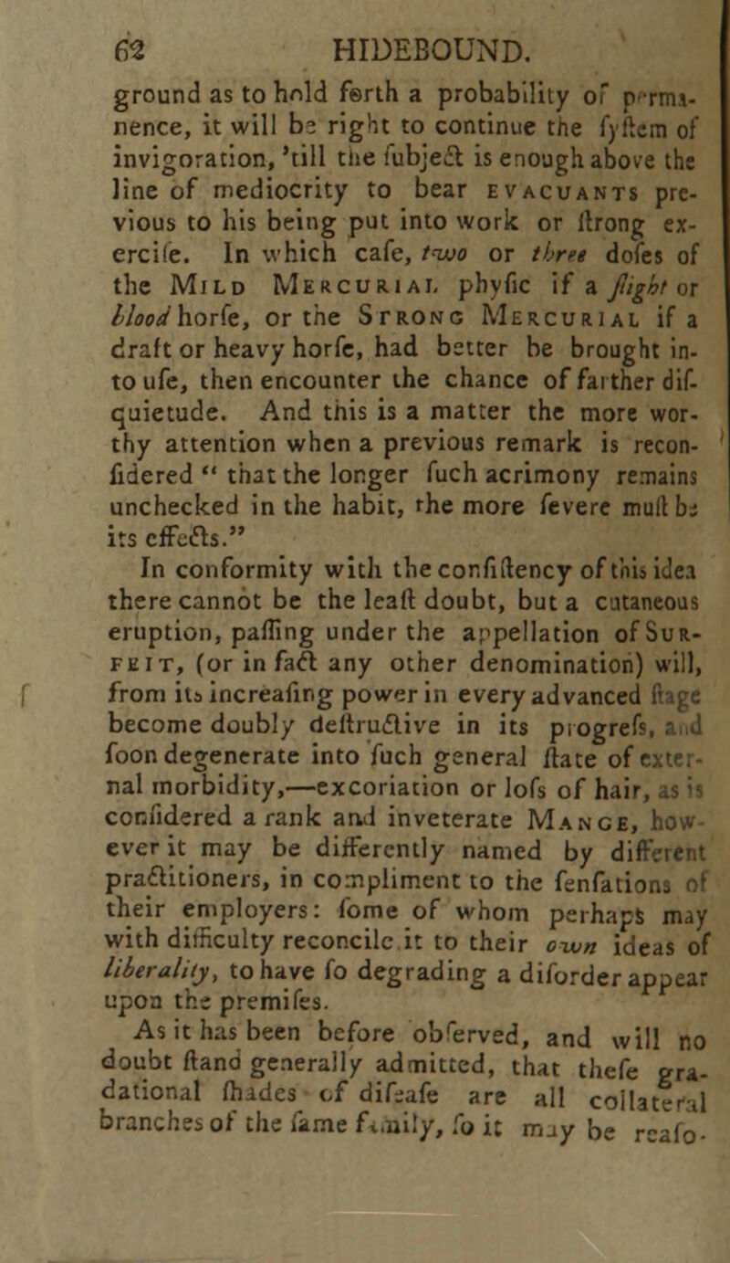 ground as to hnld f©rth a probability of p-rm.i- nence, it will hz right to continue the fyftem of invigoration, 'till tue fubje£t is enough above the line of mediocrity to bear evacuants pre- vious to his being put into work or llrong ex- ercife. In which cafe, two or three dofes of the Mild Mercurial phyfic if a fight or lloodhorfe, or the Strong Mercurial if a draft or heavy horfe, had better be brought in- to ufe, then encounter the chance of farther dif- quietude. And this is a matter the more wor- thy attention when a previous remark is recon- fidered  that the longer fuch acrimony remains unchecked in the habit, rhe more fevere mull b; its effects. In conformity with thecor.fiftency of this iue.a there cannot be the lead doubt, but a cutaneous eruption, paffing under the appellation of Sur- feit, (or in fact any other denomination) will, from its increafing power in every advanced ftage become doubly deitrudlive in its piogre foon degenerate into fuch general ftate of exter- nal morbidity,—excoriation or lofs of hair, as is confidered a rank and inveterate Mance, how- ever it may be differently named by different practitioners, in compliment to the fenfations of their employers: fome of whom perhaps may with difficulty reconcile it to their o-wn ideas of liberality, to have fo degrading a diforder appear upon the premifes. As it has been before obferved, and will no doubt (land generally admitted, that thefe gra- dational (hades cf difiafe are all coilater-il branches of the fame fi.uily, fo it mjy be rcafo-