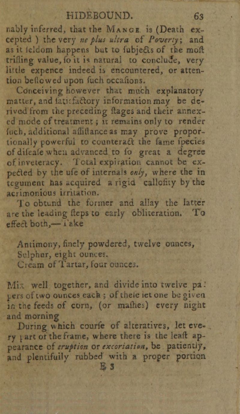 nably inferred, that the Mange is (Death ex- cepted ) the very ne plus ultra of Poverty; and as it Icldom happens but to fubjedls of tbe moil trifling value, fo it is natural to conclude, very linle expence indeed is encountered, or atten- tion beficwed upon fuch occasions. Conceiving however that much explanatory matter, and laticfaftory information may be de- rived from the preceding ftages and their annex- ed mode of treatment; it remains only to render fuch, additional afliflance as may prove propor- tionally powerful to counteract the fame fpecies of diieale whea advanced to fo great a degree of inveteracy. Total expiration cannot be ex- pected by the ufe of internals only, where the in tegument has acquired a rigid calloluy by the acrimonious irritati. To obtund the former and allay the latter are the leading flcps to early obliteration. To effect both,—Take Antimony, finely powdered, twelve ounces, Sdphur, eight oun«.es. Cream of Tartar, four ounces. .veil together, and divide into twelve pa' ^.ers of two ounces each ; of theie let one be given in the feeds of corn, (or malhes) every night and morning During which courfe of alteratives, let eve- ry \ art of the frame, where there is the leafl ap- pearance of eruption or excoriation, be patientiy, and plentifully rubbed with a proper portion 53