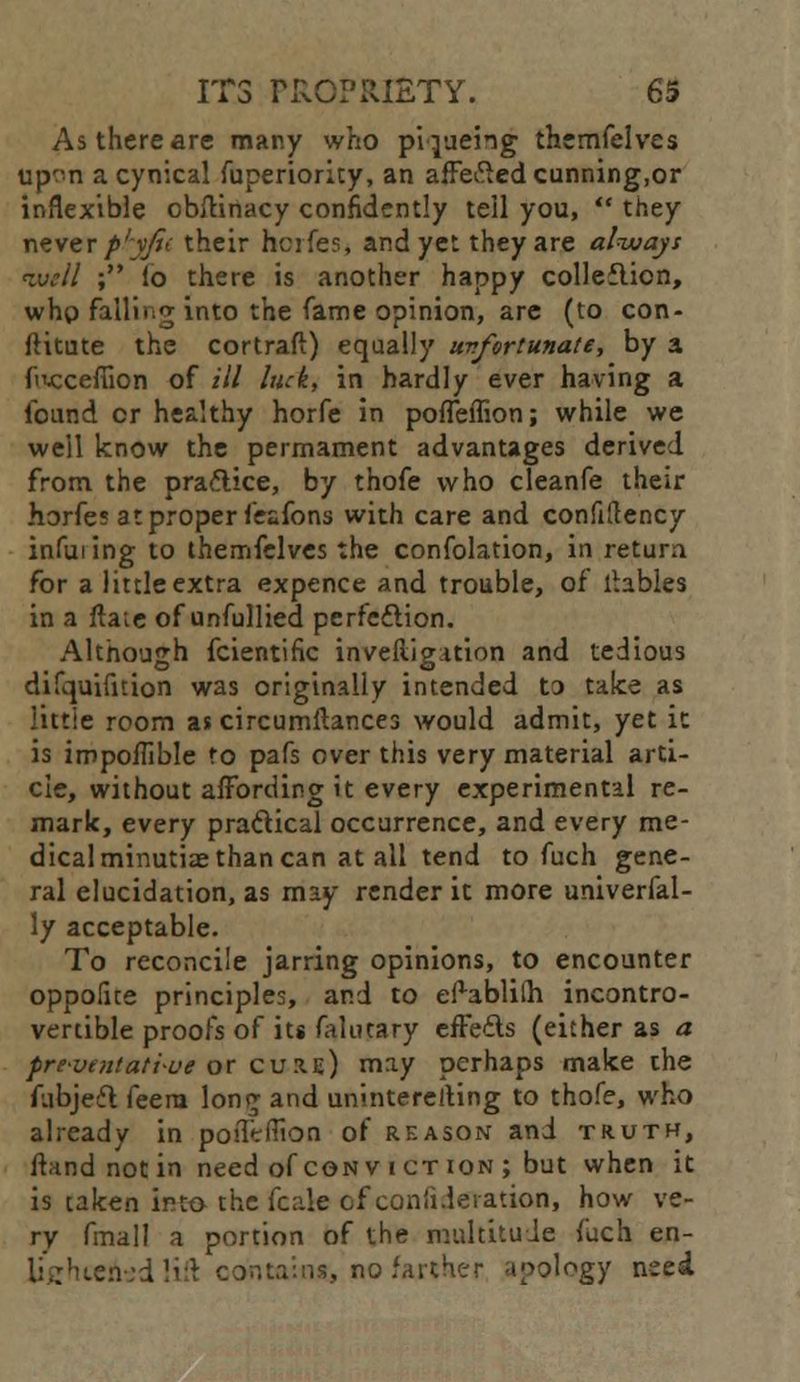 As there are many who piqueing themfelves up^n a cynical fuperiority, an affected cunning,or inflexible obftinacy confidently tell you,  they never p'yfit their huifes, and yet they are always well ; lo there is another happy collection, who falling into the fame opinion, are (to con- ftitute the cortraft) equally uvfortunate, by a ftuxefiion of ill luck, in hardly ever having a found or healthy horfe in poffeflion; while we well know the permament advantages derived from the practice, by thofe who cleanfe their horfes at proper fesfons with care and confiilency infilling to themfelves the confolation, in retura for a little extra expence and trouble, of tables in a flare of unfullied perfection. Although fcientific inveftigation and tedious difquifition was originally intended ta take as little room as circumftances would admit, yet it is impoflible fo pafs over this very material arti- cle, without affording it every experimental re- mark, every practical occurrence, and every me- dical minutiae than can at all tend to fuch gene- ral elucidation, as may render it more univerfal- ly acceptable. To reconcile jarring opinions, to encounter oppofue principles, and to e^ablilh incontro- vertible proofs of its falutary effects (either as a f re-vent ati-ue or cure) may perhaps make che fubject feera long and uninterelting to thofe, who already in poffefTion of reason and truth, ftand not in need of cqnv i ct ion ; but when it is taken into the fcale of coniideiation, how ve- ry fmall a portion of the multitude fuch en- Uchtehsd lift contains, no farther apology need