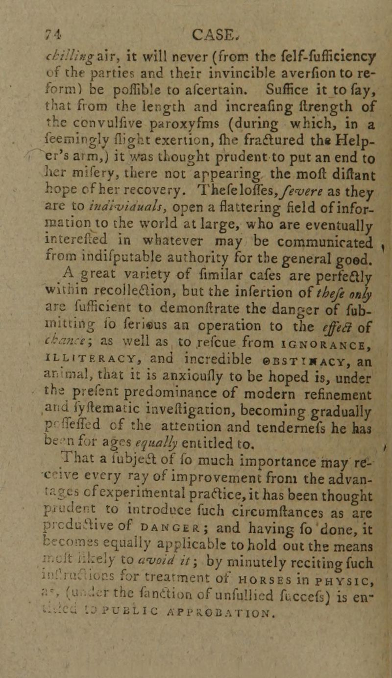 ckiUixgsATi it will never (from the felf-fufficiency of the parties and their invincible averfion to re- form) be poflible to afcertain. Suffice it to fay, that from the length and increafing itrength of the ccnvulfive paroxyfms (during which, in a feemingly flight exertion, lhe fraftured the Help- er's arm,) it was thought prudent to put an end to her mifery, there not appearing the moll diftant hope of her recovery. T he(e\ofles,fevert as they are to individuals, open a flattering field of infor- mation to the world at large, who are eventually interefled in whatever may be communicated from indifputable authority for the general good. A great variety of fimilar cafes are perfectly within recolle&ion, but the infertion of theft only arc iufficient to demonflrate the danger of fub- mitting i'o ferieus an operation to the effect of let; as well as to refcue from ignorance, illiteracy, and incredible 0bstt*acy, an an mal, that it is anxicufly to be hoped is, under the prefent predominance of modern refinement arid iyltematic investigation, becoming gradually pciTeffed cf the attention and tendernefs he has o.n for ages equally entitled to. That a fubjeA of fo much importance may re- e every ray of improvement from the advan- es cf experimental praftice, it has been thought lent to introduce fuch circumftances as are predictive of danger; and having fo done, it omes equally applicable to hold out the means } to avoid it; by minutely reciting fuch s for treatment of horses in physic, r the fandion of unfullicd fuccefs) is en- ubLic APPROBATION.