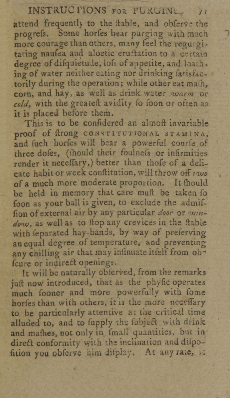 INST R.UC ITONS f a r i-1 Li KGi N •„ . / / attend frequentl) to the liable, and obfcrVe the progrefs. Some horfes b«ar purging ,vith much more courage than others, many feel the rega tating naufea and aloetic eru flat ion to a certain degree of difquietuie, lol^ of appetite, a ing of water neither eating nor drinking laHsfac- torily during the operation; while other eat mafn, corn, and hay, as well as drink water warm or cold, with the greatefl avidity (o ibon or ofcen as it is placed before them. This is to be confidered an almcft invariable proof of ftrong constitutional stamina, and fuch horfes will bear a powerful courfe of three doles, (ihould their foulnefs or infirmities render it neceflary,) better than thofe of a deli- cate habit or week conftitution, will throw offrzuo of a much more moderate proportion. It mould be held in memory that care mull be taken lo foon as your ball is given, to exclude the admif- iion of externa! air by any particular door or ?v/»- doiu, as well as to flop any crevices in the liable with feparated hay-bands, by way of preierving an equal degree of temperature, and preventing any chilling air that may iniinuate itlelf from ob- feu re or indirect openings. It will be naturally oblerved, from the remarks juil now introduced, that as the phytic operates much fooner and more powerfully with fome horfes than with others, it is the more neceflary to be particularly attentive at the critical time alluded to, and to fupply ih% fubjeft with drink and mafhes, not only in fmall quantities, but in direct conformity with the inclination anddifpo- fiiion you obferve him iifplay, At any rate, ;.