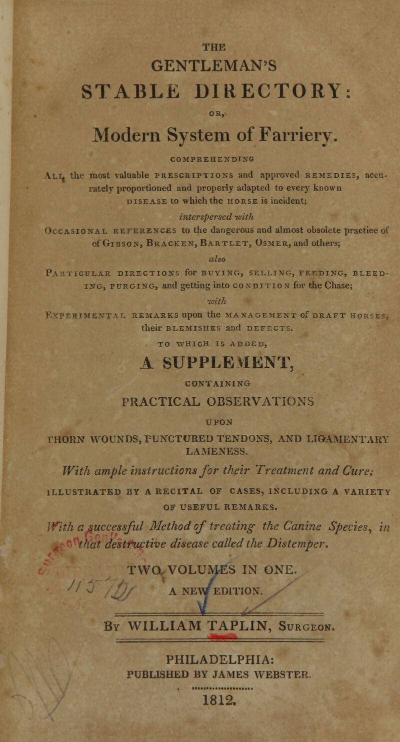 THE GENTLEMAN'S STABLE DIRECTORY: OR, Modern System of Farriery. COMPREHENDING All the most valuable prescriptions and approved remedies, accu- rately proportioned and properly adapted to every known disease to which the horse is incident; interspersed -with Occasional references to the dangerous and almost obsolete practice of of Gibson, Bracken, Bartlet, Osmer, and others; also Particular directions for buying, selling, feeding, bleed- ing, purging, and getting into condition for the Chase; •with Experimental remarks upon the management of draft horses, their blemishes and defects, to which is added, A SUPPLEMENT, CONTAINING PRACTICAL OBSERVATIONS IIIORN WOUNDS, PUNCTURED TENDONS, AND LIGAMENTARY LAMENESS. With ample instructions for their Treatment and Cure; ILLUSTRATED BY A RECITAL OF CASES, INCLUDING A VARIETY OF USEFUL REMARKS. With a successful Method of treating' the Canine Species, in that destructive disease called the Distemper. TWO. VOLUMES IN ONE. A NE\/ED1T10N. ^ ) VULUIYJ,. A NEW E By WILLIAM TAPLIN, Surgeon. PHILADELPHIA: PUBLISHED BY JAMES WEBSTER. 1812.