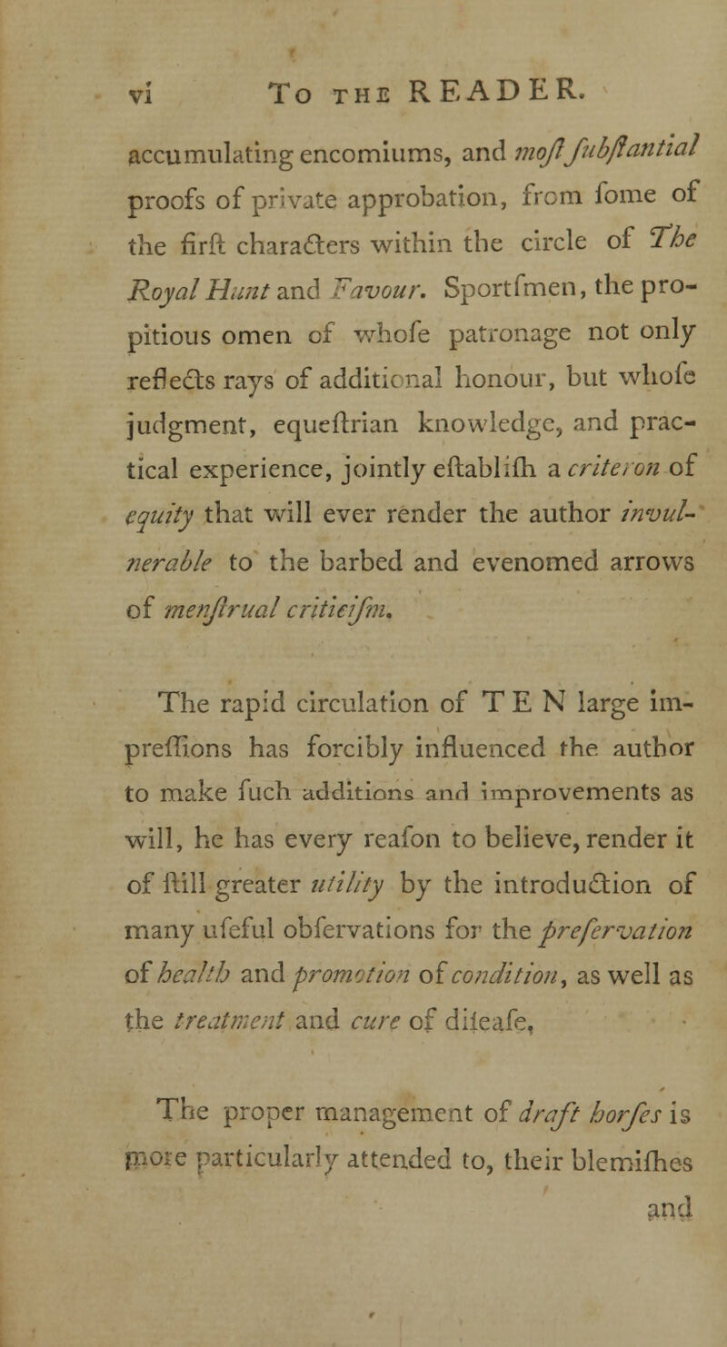 vi To the READER. accumulating encomiums, and moflfubflantial proofs of private approbation, from fome of the firft characters within the circle of The Royal Hunt and Favour. Sportfmen, the pro- pitious omen of whofe patronage not only reflects rays of additic nal honour, but whofe judgment, equeftrian knowledge, and prac- tical experience, jointly eftablifh acriteron of equity that will ever render the author invul- nerable to the barbed and evenomed arrows of menjlrual critieifnu The rapid circulation of T E N large im- preffions has forcibly influenced the author to make fuch additions and improvements as will, he has every reafon to believe, render it of itill greater utility by the introduction of many ufeful obfervations for the prefcrvation of health and. promotion of condition, as well as the treatment and cure of diieafe. The proper management of draft horfes is more particularly attended to, their blemimes and