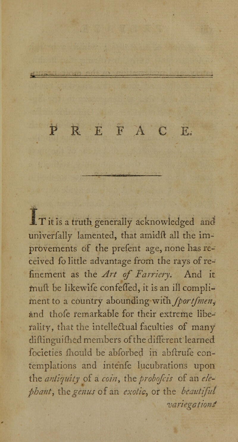 PREFACE, i T it Is a truth generally acknowledged and univerfally lamented, that amidft all the im- provements of the prefent age, none has re- ceived fo little advantage from the rays of re- finement as the Art of Farriery. And it fnuft be likewife confevTed, it is an ill compli- ment to a country abounding with /port/men, and thofe remarkable for their extreme libe- rality, that the intellectual faculties of many diftinguiihed members of the different learned focieties mould be abforbed in ablirufe con- templations and intenfe lucubrations upon the antiquity of a coin, the prohofcis of an ele- phant, the genus of an exotic, or the beautiful variegation?