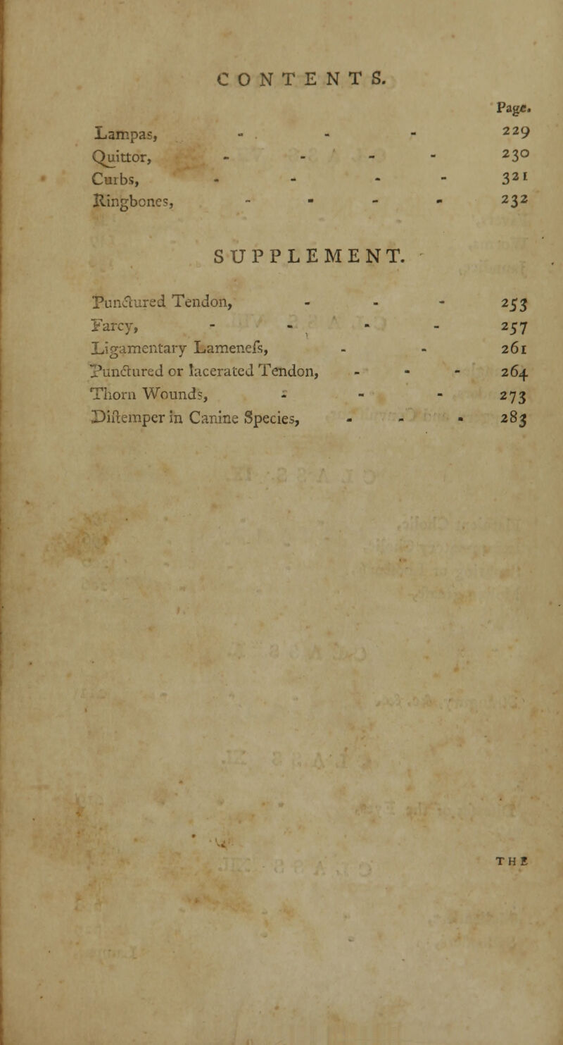 Pag«. Lampas, - . - - 229 Quittor, - - - 23° Curbs, - - 321 Ringbones, - - - - 232 SUPPLEMENT. Punctured Tendon, - - - 253 Farcy, - - - - 257 Ligamentary Lamenefs, - - 261 punctured or lacerated Tendon, ... 264 Thorn Wound?, - - - 273 Diftemper in Canine Species, - - • 283