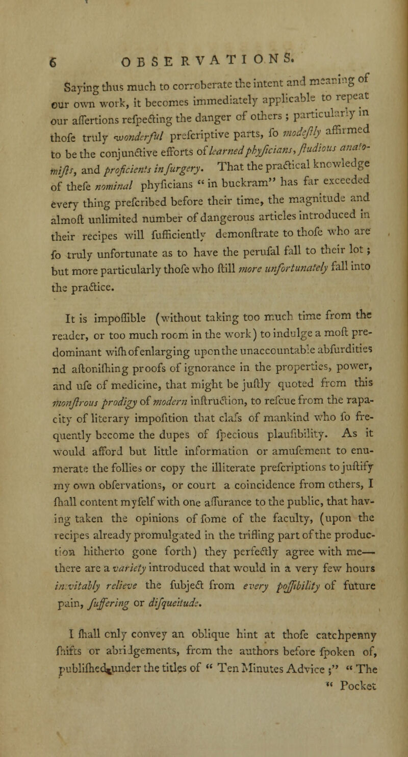 Saying thus much to corroberate the intent and meaning of our own work, it becomes immediately applicable to repeat our affertions refpefting the danger of others ; particularly m thofe truly wonderful prefcriptive parts, fo viodeJUy affirmed to be the conjunctive efforts oikarnedphyficiansjudious anato- miftr, and proficients infurgery. That the practical knowledge of thefe nominal phyficians « in buckram has far exceeded every thing prefcribed before their time, the magnitude and almoft unlimited number of dangerous articles introduced In their recipes will fufficiently demonftrate to thofe who are fo truly unfortunate as to have the perufal fall to their lot; but more particularly thofe who (till more unfortunately fall into the practice. It is impoffible (without taking too much time from the reader, or too much room in the work) to indulge a mod pre- dominant wifh of enlarging upon the unaccountable abfurdities nd aftonifhing proofs of ignorance in the properties, power, and ufe of medicine, that might be juftly quoted from this monjlrous prodigy of'modern inftruction, to refcue from the rapa- city of literary impofition that clafs of mankind who fo fre- quently become the dupes of fpecicus plaufibility. As it would afford but little information or amufement to enu- merate the follies or copy the illiterate prefcriptions tojuftity my own obfervations, or court a coincidence from ethers, I fhall content myfelf with one affurance to the public, that hav- ing taken the opinions offome of the faculty, (upon the recipes already promulgated in the trifling part of the produc- tion hitherto gone forth) they perfectly agree with me— there are a variety introduced that would in a very few hours invitably relieve the fubject from every pojftbillty of future pain, fuffering or difquehudi-. I fhall only convey an oblique hint at thofe catchpenny fhtifcs or abridgements, from the authors before fpoken of, publifhed^under the titles of  Ten Minutes Advice ;  The « Pocket