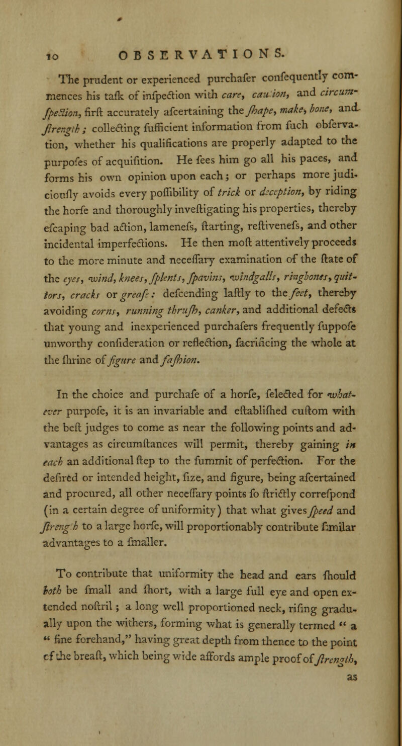 The prudent or experienced purchafer confequcntly com- mences his tafk of infpection widi care, cau ion, and dnuw fpe&on, firft accurately afcertaining the Jhape, make, bone, and, Jirergth ; collecting fufficient information from fuch observa- tion, whether his qualifications are properly adapted to the purpofes of acquifition. He fees him go all his paces, and forms his own opinion upon each ; or perhaps more judi- cioufly avoids every poflibility of trick or deception, by riding thehorfe and thoroughly inveftigating his properties, thereby efcaping bad action, lamenefs, ftarting, reftivenefs, and other incidental imperfections. He then mod attentively proceeds to the more minute and neceflary examination of the ftate of the eyes, wind, knees, fplents, fpavlns, nvindgalls, ringbones, quit- tors, cracks or greofi: defcending laftly to the feet, thereby avoiding corns, running thrujh, canhr, and additional defects that young and inexperienced purchafers frequently fuppofe unworthy confideration or reflection, facrincing the whole at the fhrffie of figure and fajbion. In the choice and purchafe of a horfe, felected for what- ever purpofe, it is an invariable and eftablifhed cuftom with the belt judges to come as near the following points and ad- vantages as circumftances will permit, thereby gaining in each an additional ftep to the fummit of perfection. For the defired or intended height, fize, and figure, being afcertained and procured, all other neceflary points fo itridtly correfpond (in a certain degree of uniformity) that what gives fpeed and Jlrengh to a large horfe, will proportionably contribute fanilar advantages to a fmaller. To contribute that uniformity the head and ears fhould loth be fmall and fhort, with a large full eye and open ex- tended noftril; a long well proportioned neck, rifmg gradu- ally upon the withers, forming what is generally termed a fine forehand, having great depth from thence to the point cf the breaft, which being wide affords ample proof of Jiremthy as