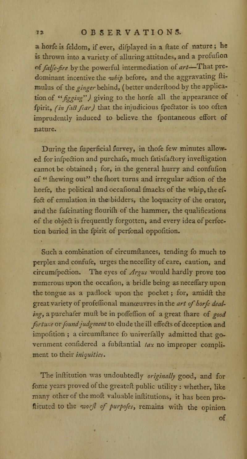 a horfe is feldom, if ever, difplayed in a ftate of nature; he is thrown into a variety of alluring attitudes, and a profufion oifalfe-fire by the powerful intermediation of art—That pre- dominant incentive the <w//tp before, and the aggravating fti- mulus of the ginger behind, (better underftood by the applica- tion of figging) giving to the horfe all the appearance of fpirit, finfiSfarJ that the injudicious fpectator is too often imprudently induced to believe the fpontaneous effort of nature. During the fuperficial furvey, in thofe few minutes allow- ed for infpection and purchafe, much fatisfactory inveftigation cannot be obtained; for, in the general hurry and confufion of  mewing out the fhort turns and irregular action of the horfe, the political and occafional fmacks of the whip, the ef- fect of emulation in the bidders, the loquacity of the orator, and the fafcinating flourifh of the hammer, the qualifications of the object is frequently forgotten, and every idea of perfec- tion buried in the fpirit of perfonal oppofition. Such a combination of circumftances, tending fo much to perplex and confufe, urges the necefiity of care, caution, and circumfpedtion. The eyes of Argus would hardly prove too numerous upon the occafion, a bridle being as neceffary upon the tongue as a padlock upon the pocket; for, amidft the great variety of profeflional manoeuvres in the art of horfe deal- ing, a purchafer muft be in poffemon of a great (hare of good fortiv.e ox found judgment to elude the ill effects of deception and impofition ; a circumftance fo univerfally admitted that go- vernment confidered a fubftantial tax no improper compli- ment to their iniquities. The inftitution was undoubtedly originally good, and for fome years proved of the greatcft public utility : whether, like many other of the mod valuable inftitutions, it has been pro- ftitutcd to the iuor/1 of purpofes, remains with the opinion of