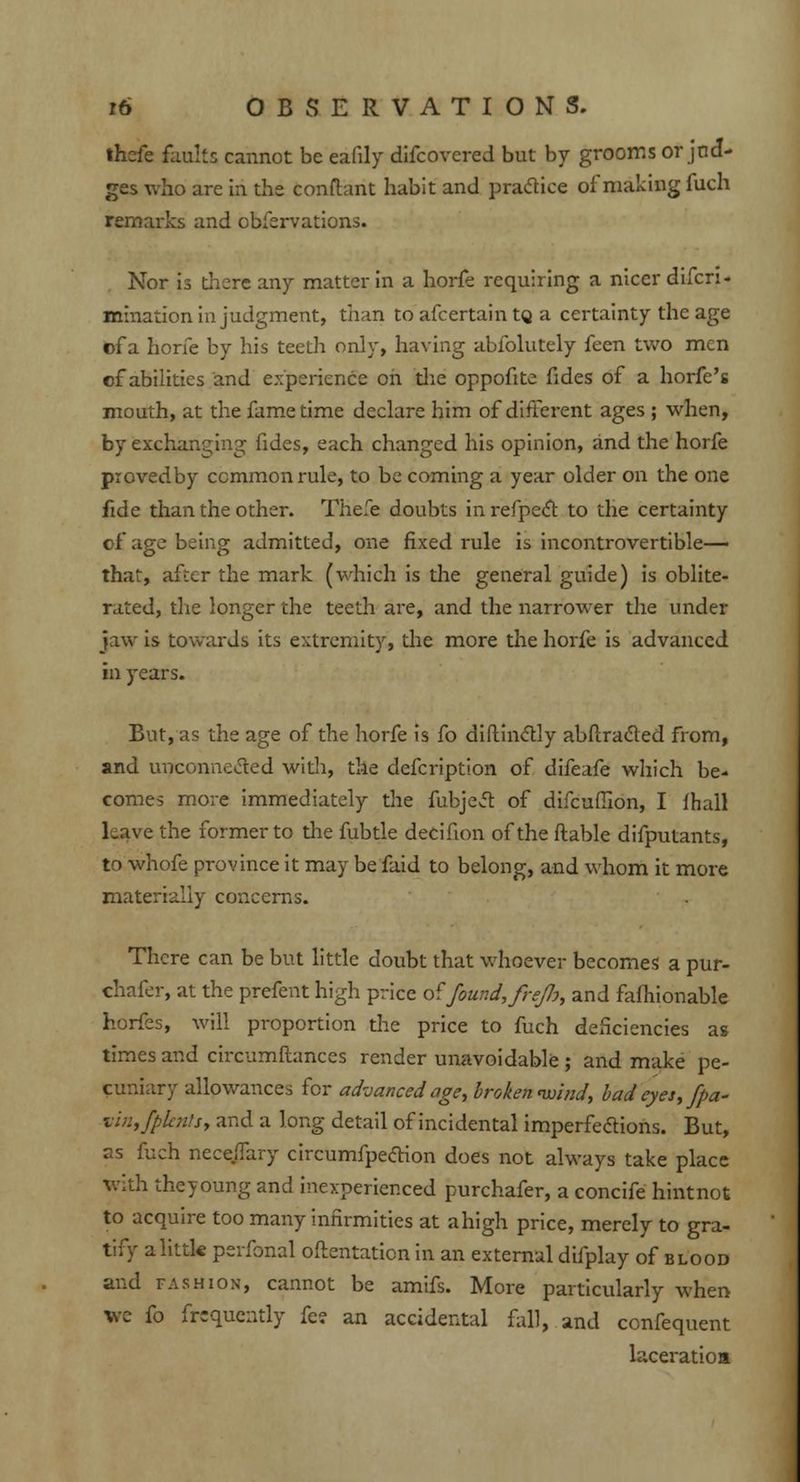 thcfe faults cannot be eafily difcovcred but by grooms or jud- ges who are in the conftant habit and practice of making fuch remarks and obfervations. Nor is there any matter in a horfe requiring a nicer difcri- mination in judgment, than to afcertain tg a certainty the age of a horfe by his teeth only, having abfolutely feen two men of abilities and experience on die oppofite fides of a horfe's mouth, at the fame time declare him of different ages ; when, by exchanging fides, each changed his opinion, and the horfe piovedby common rule, to be coming a year older on the one fide than the other. Thefe doubts in refpect to the certainty of age being admitted, one fixed rule is incontrovertible— that, after the mark (which is the general guide) is oblite- rated, the longer the teeth are, and the narrower the under jaw is towards its extremity, the more the horfe is advanced in years. But, as the age of the horfe is fo diftinctly abftracled from, and unconnected with, the defcription of difeafe which be- comes more immediately the fubjeel of difcuffion, I lhall Lave the former to the fubtle decifion of the ftable difputants, to whofe province it may be faid to belong, and whom it more materially concerns. There can be but little doubt that whoever becomes a pur- chafer, at the prefent high price of found, freJJj, and fafhionable horfes, will proportion the price to fuch deficiencies as times and circumftances render unavoidable ; and make pe- cuniary allowances for advanced age, broken mind, badeyes,fpa- ■vln,fplcn'.s, and a long detail of incidental imperfections. But, as fuch nece.ffary circumfpection does not always take place with theyoung and inexperienced purchafer, a concife hintnot to acquire too many infirmities at a high price, merely to gra- tify alittk perfonal oftentaticn in an external difplay of blood and fashion, cannot be amifs. More particularly when we {o friquently fe? an accidental fall, and cenfequent laceratioa