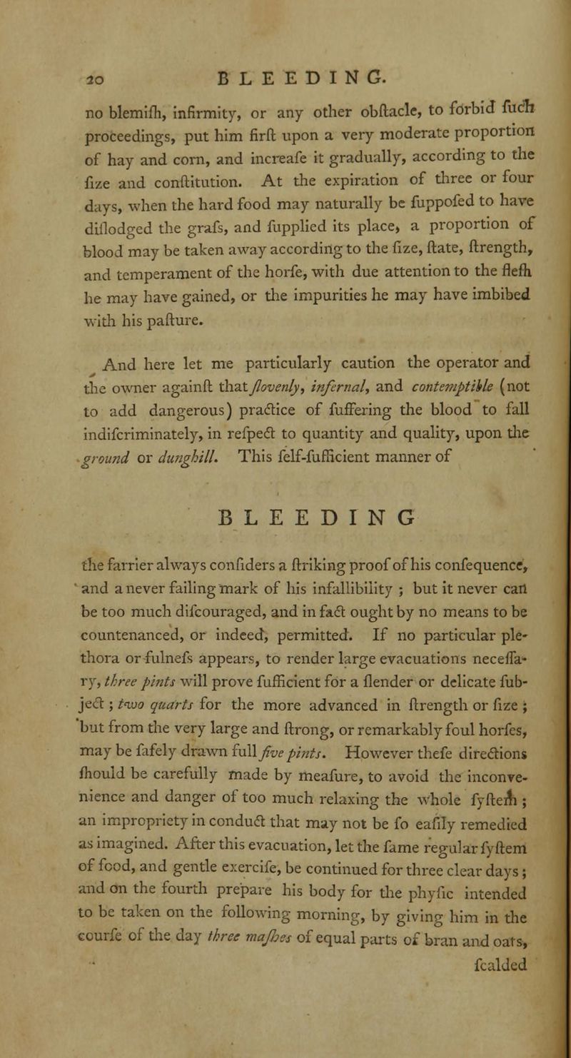 no blemifh, infirmity, or any other obftacle, to forbid fucfh proceedings, put him firft upon a very moderate proportion of hay and corn, and increafe it gradually, according to the fize and conftitution. At the expiration of three or four days, when the hard food may naturally be fuppofed to have difiodged the grafs, and fupplied its place, a proportion of blood may be taken away according to the fize, ftate, ftrength, and temperament of the horfe, with due attention to the flefti he may have gained, or the impurities he may have imbibed with his pafture. And here let me particularly caution the operator and the owner againfh thd&Jlovenly, infernal, and contemptible (not to add dangerous) practice of fuffering the blood to fall indifcriminately, in refpect to quantity and quality, upon the ground or dunghill. This felf-fufficient manner of BLEEDING the farrier always confiders a ftriking proof of his confequence, ' and a never failing mark of his infallibility ; but it never cart be too much difcouraged, and in fact ought by no means to be countenanced, or indeed, permitted. If no particular ple- thora orfulnefs appears, to render large evacuations neceffa- ty, three pints will prove fufficient for a flender or delicate fub- ject; t<wo quarts for the more advanced in ftrength or fize ; 'but from the very large and ftrong, or remarkably foul horfes, may be fafely drawn full/w pints. However thefe directions fhould be carefully made by meafure, to avoid the inconve- nience and danger of too much relaxing the whole fyftem ; an impropriety in conduct that may not be fo eafily remedied as imagined. After this evacuation, let the fame regular fyftem of food, and gentle exercife, be continued for three clear days; and on the fourth prepare his body for the phyfic intended to be taken on the following morning, by giving him in the courfe of the day three mafies of equal parts of bran and oats, fcalded