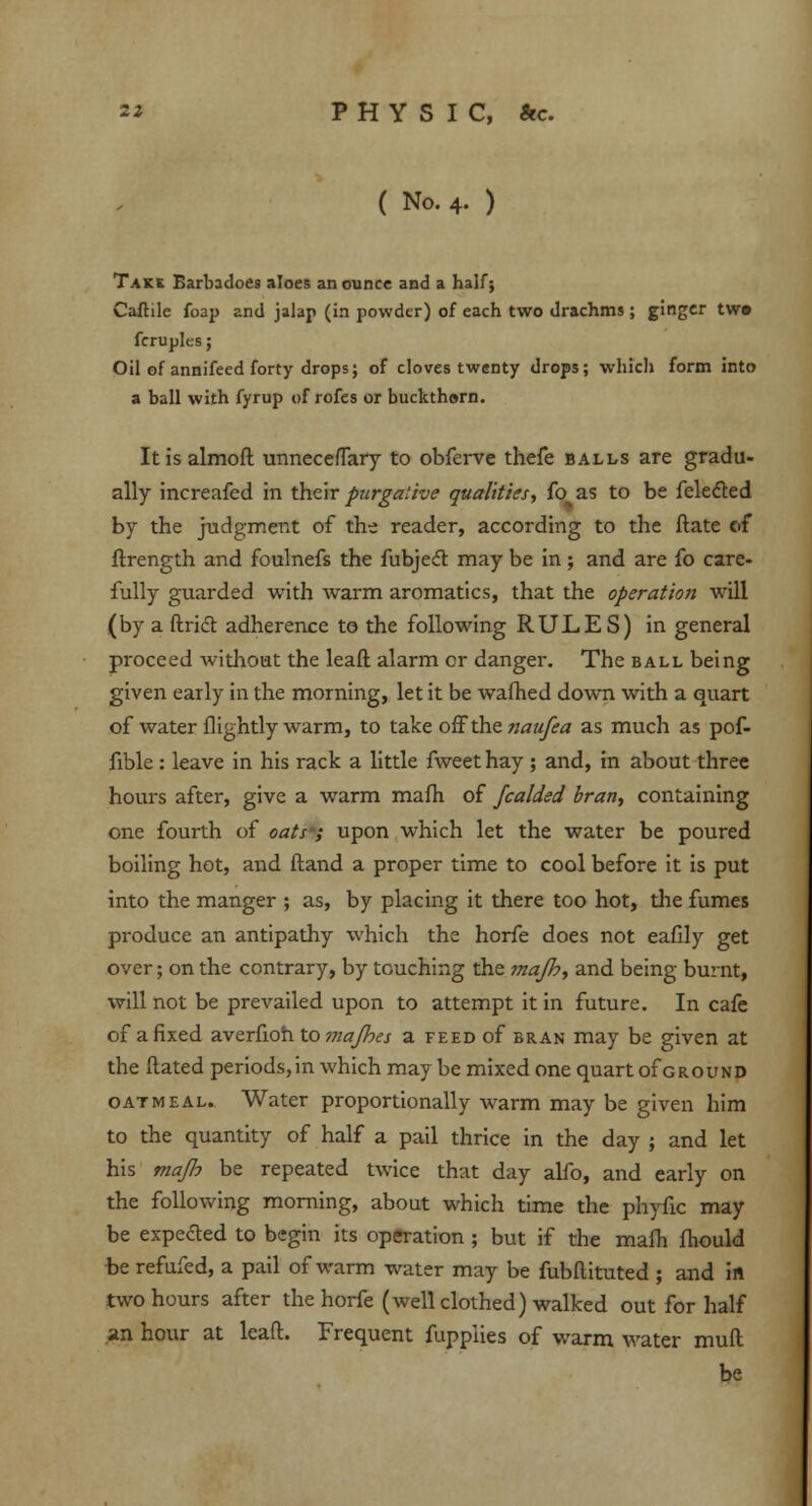 ( No. 4. ) Take Barbadoes aloes an ounce and a half; Caflile foap and jalap (in powder) of each two drachms ; ginger tw» fcrupks; Oil of annifeed forty drops; of cloves twenty drops; which form into a ball with fyrup of rofes or buckthsrn. Itisalmoft unneceffary to obferve thefe balls are gradu- ally increafed in their picrgative qualities, fo as to be felected by the judgment of the reader, according to the ftate of ftrength and foulnefs the fubjecT: may be in; and are fo care- fully guarded with warm aromatics, that the operation will (by a ftricT: adherence to the following RULES) in general proceed without the leaft alarm or danger. The ball being given early in the morning, let it be warned down with a quart of water flightly warm, to take off the naufea as much as pof- fible : leave in his rack a little fweet hay ; and, in about three hours after, give a warm mafh of Jcalded bran, containing one fourth of oats-; upon which let the water be poured boiling hot, and (land a proper time to cool before it is put into the manger ; as, by placing it there too hot, the fumes produce an antipathy which the horfe does not eafily get over; on the contrary, by touching the mafh, and being burnt, will not be prevailed upon to attempt it in future. In cafe of a fixed averfioh to majbes a feed of bran may be given at the Hated periods, in which may be mixed one quart of ground oatmeal. Water proportionally warm may be given him to the quantity of half a pail thrice in the day ; and let his majh be repeated twice that day alfo, and early on the following morning, about which time the phyfic may be expected to begin its operation ; but if the mafh fhould be refufed, a pail of warm water may be fubflituted ; and in two hours after the horfe (well clothed) walked out for half an hour at leaft. Frequent fuppiies of warm water muft be