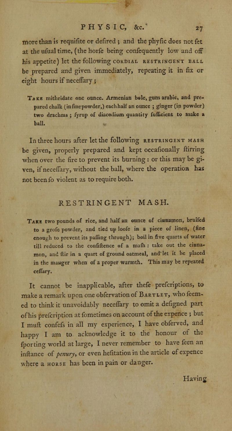 more than is requlfite or defired ; and the phyfic does not fet at the ufualtime, (the horfe being confequently low and off his appetite) let the following cordial restringent ball be prepared and given immediately, repeating it in fix or eight hours if neceflary ; Take mithridate one ounce. Armenian bale, gum arabic, and pre- pared chalk (in fine powder,) eachhalf an ounce ; ginger (in powder) two drachms; fyrup of diacodium quantity fuflicient to make a ball. In three hours after let the following restringent mash be given, properly prepared and kept occafionally ftirring when over the fire to prevent its burning : or this may be gi- ven, if neceffary, without the ball, where the operation has not been fo violent as to require both. RESTRINGENT MASH. Take two pounds of rice, and half an ounce of cinnamon, bruifed to a grofe powder, and tied up loofe in a piece of linen, (fine enough to prevent its paffing through); boil in five quarts of water till reduced to the confiftence of a mafh : take out the cinna- mon, and ftir in a quart of ground oatmeal, and* let it be placed in the mauger when of a proper warmth. This may be repeated ceffary. It cannot be inapplicable, after thefe prefcriptions, to make a remark upon one obfervation of Bartlet, who feem- ed to think it unavoidably neceffary to omit a defigned part of his prefcription at fometimes on account of the expence ; but I mud confefs in all my experience, I have obferved, and happy I am to acknowledge it to the honour of the fporting world at large, I never remember to have feen an inftance of penury, or even hefitation in the article of expence where a horse has been in pain or danger. Having
