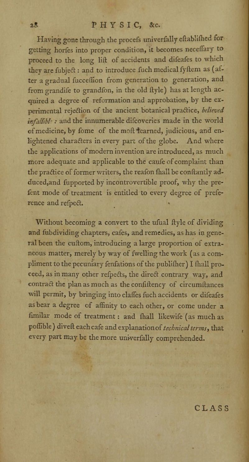 Having gone through the procefs univerfally eftablifhed for getting horfes into proper condition, it becomes neceflary to proceed to the long lift of accidents and difeafes to which they arc fubjecl:: and to introduce fuch medical fyftem as (af- ter a gradual fucceffion from generation to generation, and fromgrandife to grandfon, in the old ftyle) has at length ac- quired a degree of reformation and approbation, by the ex- perimental rejection of the ancient botanical practice, believed infallibl-: and the innumerable difcoveries made in the world of medicine, by fome of the mod iearned, judicious, and en- lightened characters in every part of the globe. And where the applications of modern invention are introduced, as much more adequate and applicable to the caufe of complaint than the practice of former writers, the reafon fhall be conftantly ad- duced,and fupported by incontrovertible proof, why the pre- fent mode of treatment is entitled to every degree of prefe- rence and refpect. Without becoming a convert to the ufual ftyle of dividing and fubdividing chapters, cafes, and remedies, as has in gene- ral been the cuftom, introducing a large proportion of extra- neous matter, merely by way of fwelling the work (as a com- pliment to the pecuniary fenfations of the publifher) I fhall pro- ceed, as in many other refpecls, the direct contrary way, and contract the plan as much as the confiftency of circumftances will permit, by bringing into claffes fuch accidents or difeafes as bear a degree of affinity to each other, or come under a fimilar mode of treatment: and fhall likewife (as much as poffible) diveft each cafe and explanation of technical terms> that every part may be the more univerfally comprehended. CLASS