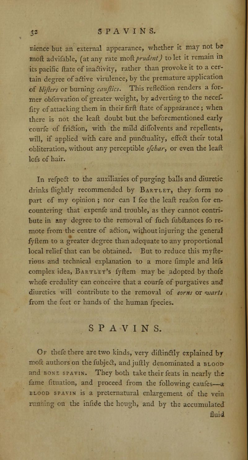 nience but an external appearance, whether it may not be mod advifable, (at any rate mod prudent J to let it remain in its pacific ftate of inactivity, rather than provoke it to a cer- tain degree of active virulence, by the premature application of blifters or burning cauftics. This refledion renders a for- mer obfervation of greater weight, by adverting to the necef- fity cf attacking them in their firft ftate of appearance ; when there is not the leaft doubt but the beforementioned early courfc of friction, with the mild diflblvents and repellents, will, if applied with care and punctuality, effect their total obliteration, without any perceptible efchar, or even the leaft lofs of hair. In refpedt to the auxiliaries of purging balls and diuretic drinks {lightly recommended by Bartlet, they form no part of my opinion ; nor can I fee the leaft reafon for en- countering that expenfe and trouble, as they cannot contri- bute in any degree to the removal of fuch fubftances fo re- mote from the centre of action, without injuring the general fyftem to a greater degree than adequate to any proportional local relief that can be obtained. But to reduce this myfte- rious and technical explanation to a more fimple and lefs complex idea, Bartlet's fyftem may be adopted by thofe whofe credulity can conceive that a courfe of purgatives and diuretics will contribute to the removal of earns or nuartt from the feet or hands of the human fpecies. SPAVINS. Of thefe there are two kinds, very diftinctly explained by moft authors on thefubject, andjuftly denominated a blood and bone spavin. They both take their feats in nearly the fame fituation, and proceed from the following caufes—a blood spavin is a preternatural enlargement of the vein ing on the infide the hough, and by the accumulated fluid