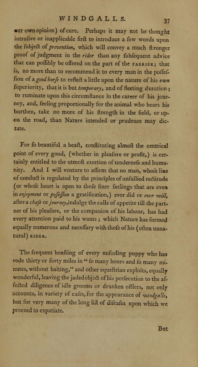 •ur own opinion) of cure. Perhaps it may not be thought intrufive or inapplicable firft to introduce a few words upon the fubjecT: of prevention, which will convey a much ftronger proof of judgment in the rider than any fubfequent advice that can pofllbly be offered on the part of the farrier; that is, no more than to recommend it to every man in the pofTef- fion of'agoodhorfe to reflect a little upon the nature of his own fuperiority, that it is but temporary, and of fleeting duration; to ruminate upon this circumftance in the career of his jour- ney, and, feeling proportionally for the animal who bears his burthen, take no more of his ftrength in the field, or up- on the road, than Nature intended or prudence may dic- tate. For fo beautiful a beaft, conflicting almoft the centrical point of every good, (whether in pleafure or profit,) is cer- tainly entitled to the utmofl exertion of tendernefs and huma- nity. And I will venture to affirm that no man, whofe liae of conduct is regulated by the principles of unfullied rectitude (or whofe heart is open to thofe finer feelings that are even in enjoyment or poffefton a gratification,) ever did or ever iuillf after a chafe or journey jin&\i\<gz the calls of appetite till the part- ner of his pleafure, or the companion of his labour, has had every attention paid to his wants ; which Nature has formed equally numerous and necefTary with thofe of his (often unna- tural) RIDER. The frequent boafling of every unfeeling puppy who has rode thirty or forty miles in  fo many hours and fo many mi- nutes, without baiting, and other equeftrian exploits, equally wonderful, leaving the jaded obj eel of his pcrfecution to the af- fected diligence of idle grooms or drunken oftlers, not only accounts, in variety of cafes, for the appearance of ivindgalh, but for very many of the long lift of difeafes upon which we proceed to expatiate. But