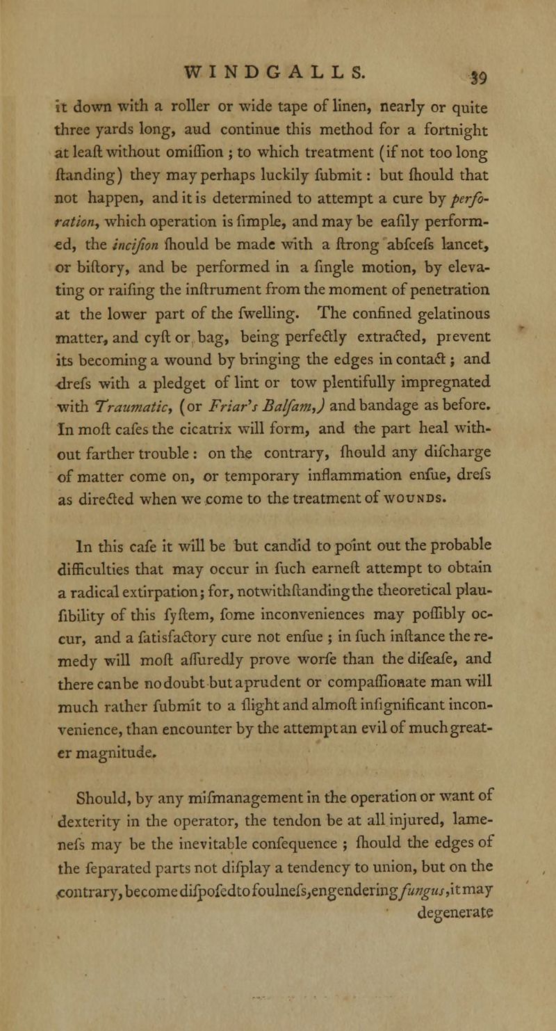 it down with a roller or wide tape of linen, nearly or quite three yards long, aud continue this method for a fortnight at leaft without omiffion ; to which treatment (if not too long {landing) they may perhaps luckily fubmit: but mould that not happen, and it is determined to attempt a cure by perfo- ration, which operation is fimple, and may be eafily perform- ed, the incifion fhould be made with a ftrong abfcefs lancet, or biftory, and be performed in a fmgle motion, by eleva- ting or raifing the inftrument from the moment of penetration at the lower part of the fwelling. The confined gelatinous matter, and cyft or bag, being perfectly extracted, prevent its becoming a wound by bringing the edges in contact ; and ■drefs with a pledget of lint or tow plentifully impregnated with Traumatic, (or Friar's Balfam,) and bandage as before. In moil cafes the cicatrix will form, and the part heal with- out farther trouble : on the contrary, fhould any difcharge of matter come on, or temporary inflammation enfue, drefs as directed when we come to the treatment of wounds. In this cafe it will be but candid to point out the probable difficulties that may occur in fuch earned attempt to obtain a radical extirpation; for, notwithstanding the theoretical plau- fibility of this fyftem, fome inconveniences may poflibly oc- cur, and a fatisfactory cure not enfue ; in fuch inftance the re- medy will moft affuredly prove worfe than the difeafe, and there canbe no doubt but aprudent or compaffionate man will much rather fubmit to a flight and almoft infignificant incon- venience, than encounter by the attempt an evil of much great- er magnitude. Should, by any mifmanagement in the operation or want of dexterity in the operator, the tendon be at all injured, lame- nefs may be the inevitable confequence ; fhould the edges of the feparated parts not difplay a tendency to union, but on the contrary, becomedifpofedtofoulnefs,engendering/w/7£zu,itmay degenerate