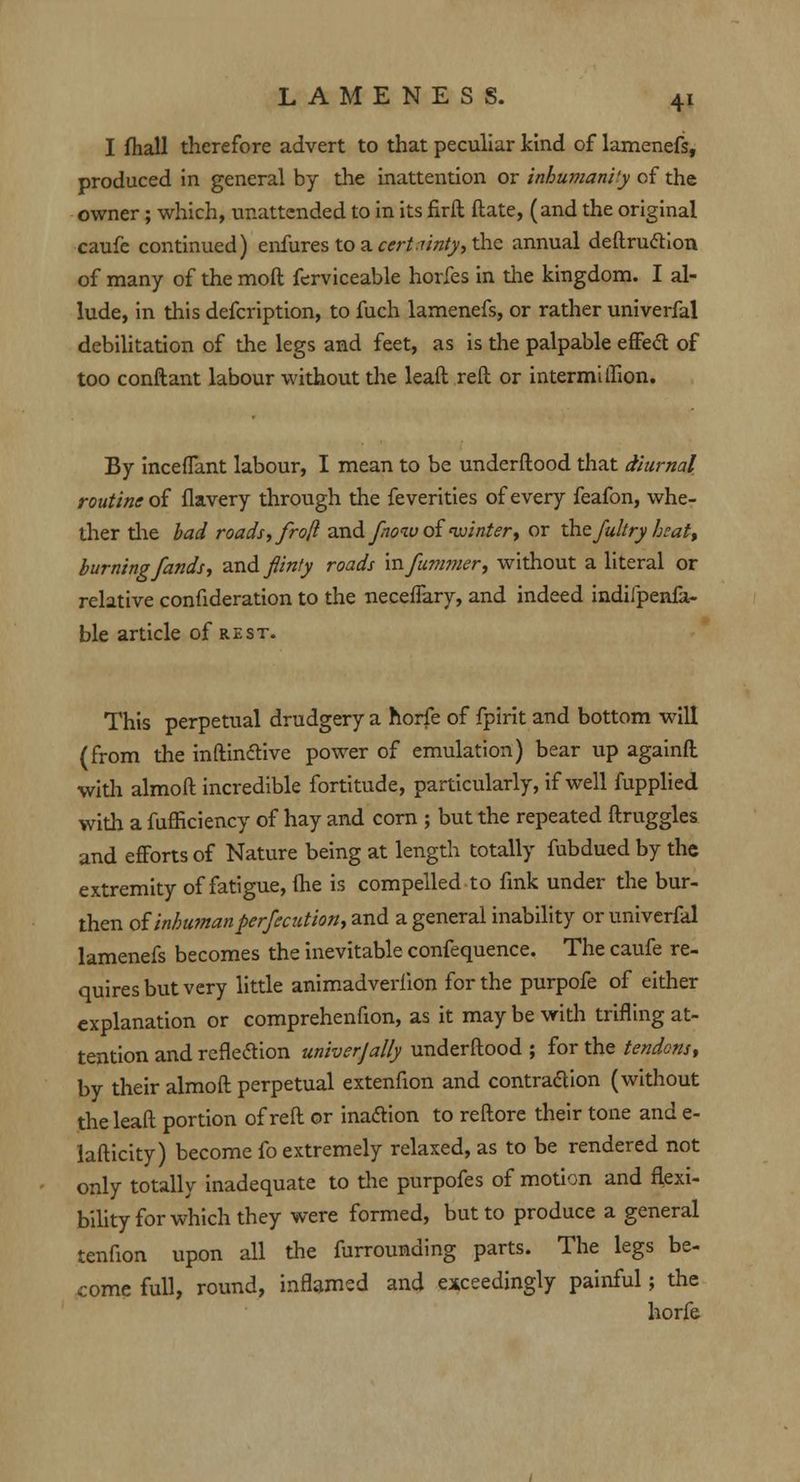 I fhall therefore advert to that peculiar kind of lamenefs, produced in general by the inattention or inhumani'y of the owner ; which, unattended to in its firft ftate, (and the original caufe continued) enfures to a. certainty, the annual deftruction of many of the moft ferviceable horfes in the kingdom. I al- lude, in this defcription, to fuch lamenefs, or rather univerfal debilitation of the legs and feet, as is the palpable effect of too conftant labour without the leaft reft or intermilfion. By inceffant labour, I mean to be underftood that diurnal routine of flavery through the fe verities of every feafon, whe- ther the bad roads, froft and fnoiv of winter, or the Jultry heat, burning fands, and flinty roads infummer, without a literal or relative confideration to the neceffary, and indeed indifpenfa- ble article of rest. This perpetual drudgery a horfe of fpirit and bottom will (from the inftinctive power of emulation) bear up againft with almoft incredible fortitude, particularly, if well fupplied with a fufficiency of hay and corn ; but the repeated ftruggles and efforts of Nature being at length totally fubdued by the extremity of fatigue, (he is compelled to fink under the bur- then ofinhuman perfection, and a general inability or univerfal lamenefs becomes the inevitable confequence. The caufe re- quires but very little animadverlion for the purpofe of either explanation or comprehenfion, as it may be with trifling at- tention and reflection univerjally underftood ; for the tendons, by their almoft perpetual extenfion and contraftion (without the leaft portion of reft or inaction to reftore their tone and e- lafticity) become fo extremely relaxed, as to be rendered not only totally inadequate to the purpofes of motion and flexi- bility for which they were formed, but to produce a general tenfion upon all the furrounding parts. The legs be- come full, round, inflamed and exceedingly painful; the horfe