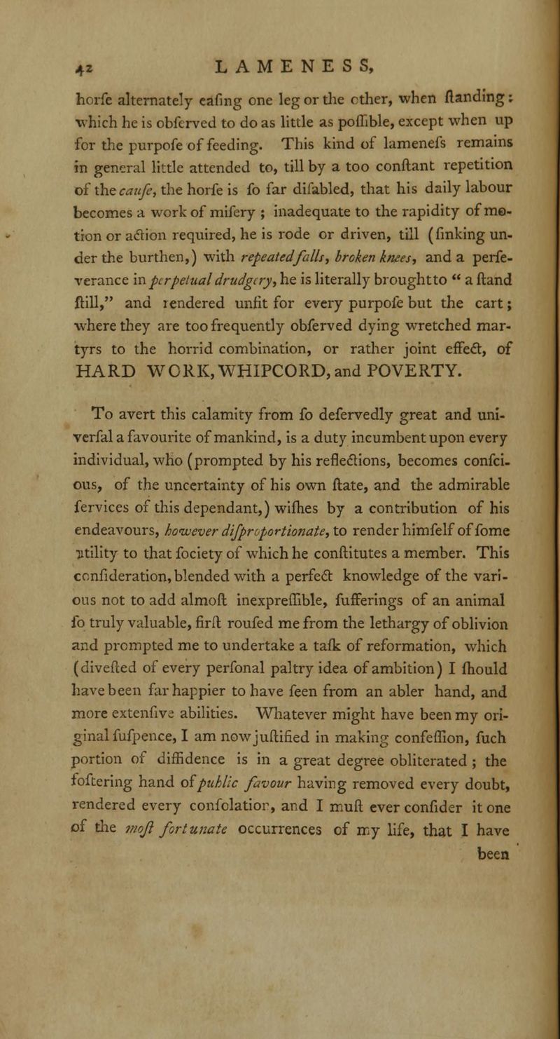 horfe alternately eafing one leg or die ether, when {landing; which he is obferved to do as little as pofhble, except when up for the purpofe of feeding. This kind of lamenefs remains in general little attended to, till by a too conftant repetition of the caufe, the horfe is fo far difabled, that his daily labour becomes a work of mifery ; inadequate to the rapidity of mo- tion or adion required, he is rode or driven, till (finking un- der the burthen,) with repeated falls, broken knees, and a perfe- verance in perpetual drudgery, he is literally broughtto  a (land Mill, and rendered unfit for every purpofe but the cart; where they are too frequently obferved dying wretched mar- tyrs to the horrid combination, or rather joint effect, of HARD WORK, WHIPCORD, and POVERTY. To avert this calamity from fo defervedly great and uni- verfal a favourite of mankind, is a duty incumbent upon every individual, who (prompted by his reflections, becomes confei- ous, of the uncertainty of his own flate, and the admirable fervices of this dependant,) wifhes by a contribution of his endeavours, however difprcportionate, to render himfelf of fome •jitility to that fociety of which he conftitutes a member. This ccnfideration, blended with a perfect knowledge of the vari- ous not to add almoft inexpreffible, fufferings of an animal fo truly valuable, firll roufed me from the lethargy of oblivion and prompted me to undertake a tafk of reformation, which (diverted of every perfonal paltry idea of ambition) I fhould have been far happier to have feen from an abler hand, and more extenfiv^ abilities. Whatever might have been my ori- ginal fufpence, I am nowjuftified in making confeffion, fuch portion of diffidence is in a great degree obliterated ; the foftering hand ofpuhlic favour having removed every doubt, rendered every confolatior, and I mud ever confider it one of the jfiofl fortunate occurrences of my life, that I have been