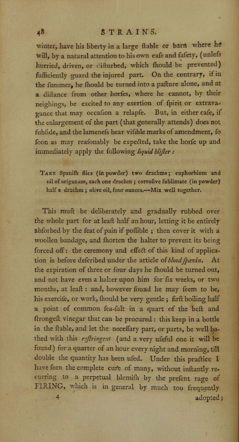 winter, have his liberty in a large ftable or barn where M will, by a natural attention to his own eafe and fafety, (unlefs hurried, driven, or c ifturbed, which fhould be prevented) fufficiently guard the injured part. On the contrary, if in the fummer, he fhould be turned into a pafture alone, and at a diitance from other horfes, where he cannot, by their neighings, be excited to any exertion of fpirit or extrava- gance that may occafion a relapfe. But, in either cafe, if the enlargement of the part (diat generally attends) does not fubfide, and the lamenefs bear vifible marks of amendment, fo foon as may reafonably be expected, take the horfe up and immediately apply die following liquid blijler : 'Take Spanifh flies (in powder) two drachms; euphorbium and oil of origanum, each one drachm ; corrofive fublimatc (in powder) half a drachm ; olive oil, four ounces.—Mix well together. This muff, be deliberately and gradually rubbed over the whole part for at leaft half an hour, letting it be entirely abforbedby the feat of pain if poffible ; then cover it with a woollen bandage, and fhorten the halter to prevent its being forced off: the ceremony and effecT: of this kind of applica- tion is before defcribed under the article of blood'fpwvin. At the expiration of three or four days he fhould be turned out, and not have even a halter upon him for fix weeks, or two months, at leaft: and, however found he may feem to be, his exercife, or work, fhould be very gentle ; firft boiling half a point of common fea-falt in a quart of the beft and ftrongeft vinegar that can be procured : tliis keep in a bottle in the ftable, and let the neceffary part, or parts, be well ba- thed with this rejlringenl (and a very ufeful one it will be found) for a quarter of an hour every night and morning, till double the quantity has been ufed. Under this practice I have feen the complete cufc of many, without inftantly re- curring to a perpetual blemifh by the prefent rage of FIRING, which is in general by much too frequently 4 adopted;