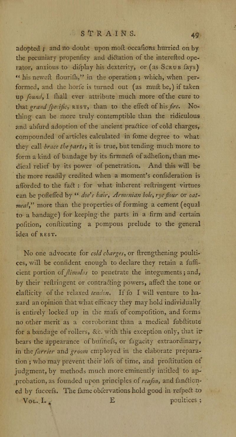 adopted ; and no doubt upon mod occafioms hurried on by the pecuniary propenfity and dictation of the interefted ope- rator, anxious to difplay his dexterity, or (as Scrub fays) his neweft flourifh, in the operation; which, when per- formed, and the horfe is turned out (as muft be,) if taken up found, I (hall ever attribute much more of the cure to that grand fperific, rest, than to the effect of hhflre. No- thing can be more truly contemptible than the ridiculous and abfurd adoption of the ancient practice of cold charges, compounded of articles calculated in fome degree to what they call brace the parts, it is true, but tending much more to form a kind of bandage by its firmnefs of adhefion, than me- dical relief by its power of penetration. And this will be the more readily credited when a moment's confideration is afforded to the fact : for what inherent reftringent virtues can be pofleffed by doe's hair, Armenian bole, rye flour or oat meal, more than the properties of forming a cement (equal to a bandage) for keeping the parts in a firm and certain pofition, conftituting a pompous prelude to the general idea of rest. No one advocate for cold charges, or ftrengthening poulti- ces, will be confident enough to declare they retain a fuffi- cient portion oijlimutus to penetrate the integuments; and, by their reftringent or contracting powers, affect the tone or elafticity of the relaxed tendon. If fo I will venture to ha- zard an opinion that what efficacy they may hold individually is entirely locked up in the mafs of compofition, and forms no other merit as a coiroborant than a medical fubftitute for a bandage of rollers, &c. with this exception only, that itr bears the appearance of bullnefs, or fagacity extraordinary, in the farrier and groom employed in the elaborate prepara- tion ; who may prevent their lofs of time, and proftitution of judgment, by methods much more eminently intitled to ap- probation, as founded upon principles olrcafon, and fancticn- ed by fuccefs. The fame obfervations hold good in refpect to Vol. I., E poultices ;