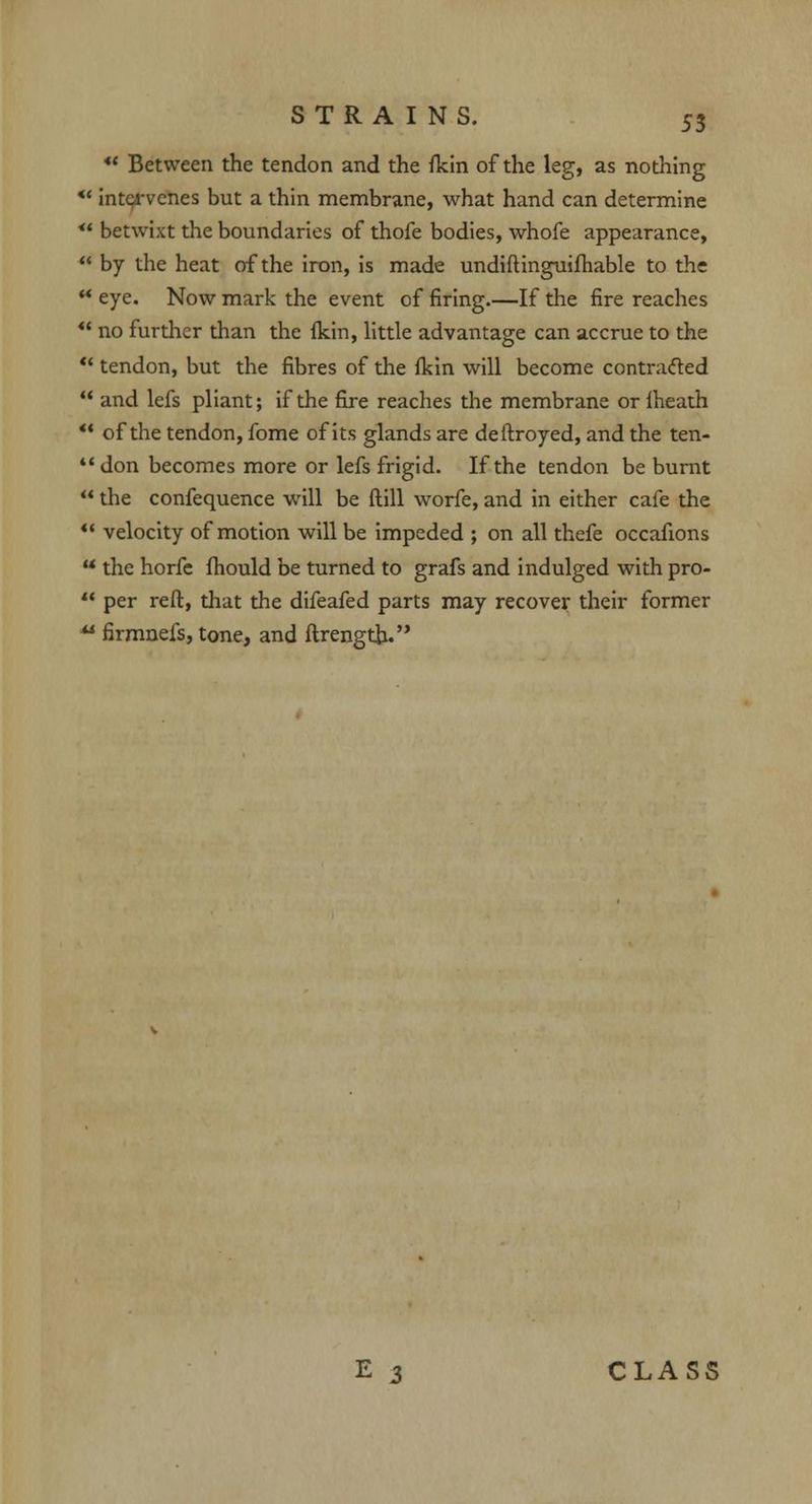 u Between the tendon and the fkin of the leg, as nothing *' intervenes but a thin membrane, what hand can determine ** betwixt the boundaries of thofe bodies, whofe appearance, by the heat of the iron, is made undiftinguifhable to the ** eye. Now mark the event of firing.—If the fire reaches u no further than the {kin, little advantage can accrue to the tendon, but the fibres of the fkin will become contracted and lefs pliant; if the fire reaches the membrane or iheath of the tendon, fome of its glands are deftroyed, and the ten- don becomes more or lefs frigid. If the tendon be burnt the confequence uTill be ftill worfe, and in either cafe the velocity of motion will be impeded ; on all thefe occafions the horfe fhould be turned to grafs and indulged with pro- per reft, that the difeafed parts may recover their former ** firmnefs, tone, and ftrength. CLASS
