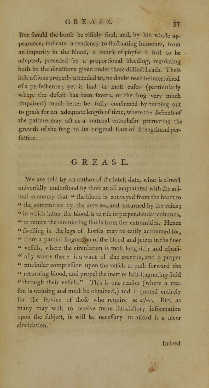 But fhould the horfe be vifibly foul, and, by his whole ap- pearance, indicate a tendency to fluctuating humours, from an impurity in the blood, a courfe of phyfic is firft to be adopted, preceded by a proportional bleeding, regulating both by the directions given under thofe diftinct heads. Thefe inftruclions properly attended to, no dGubt need be intertained of a perfect cure ; yet it had in mod cafes (particularly where the defect has been fevere, or the frog very much impaired) much better be fully confirmed by turning out to grafs for an adequate length of time, where the foftnefs of the pafture may act as a natural cataplafm promoting the growth of the frog to its original ftate of ftrength and per- fection. GREASE. We are told by an author of the lateft date, what is almofl univerfally underftood by thofe at all acquainted with the ani- mal economy that the blood is conveyed from the heart to the extremities by the arteries, and returned by the veins; in which latter the blood is to rife in perpendicular columns, to return thercirculating fluids from the extremities. Hence fwelling in the legs of hnrfes may be eafily accounted for, from a partial ftagnation of the blood and juices in the finer veffels, where the circulation is molt languid ; and efpeci- ally where there is a want of due exercne, and a proper mufcular comprefllon upon the veffels to pufli forward the returning blood, and propel the inert or half-ftagnating fluid through their veffels. This is one reafon (where a rea- fon is wanting and mufl be obtained,) and is quoted entirely for the fervice of thofe who require no olher. But, as many may wifh to receive more fatisfactory information upon the fubject, it will be neceflary to afford it a nicer elucidation. Indeed