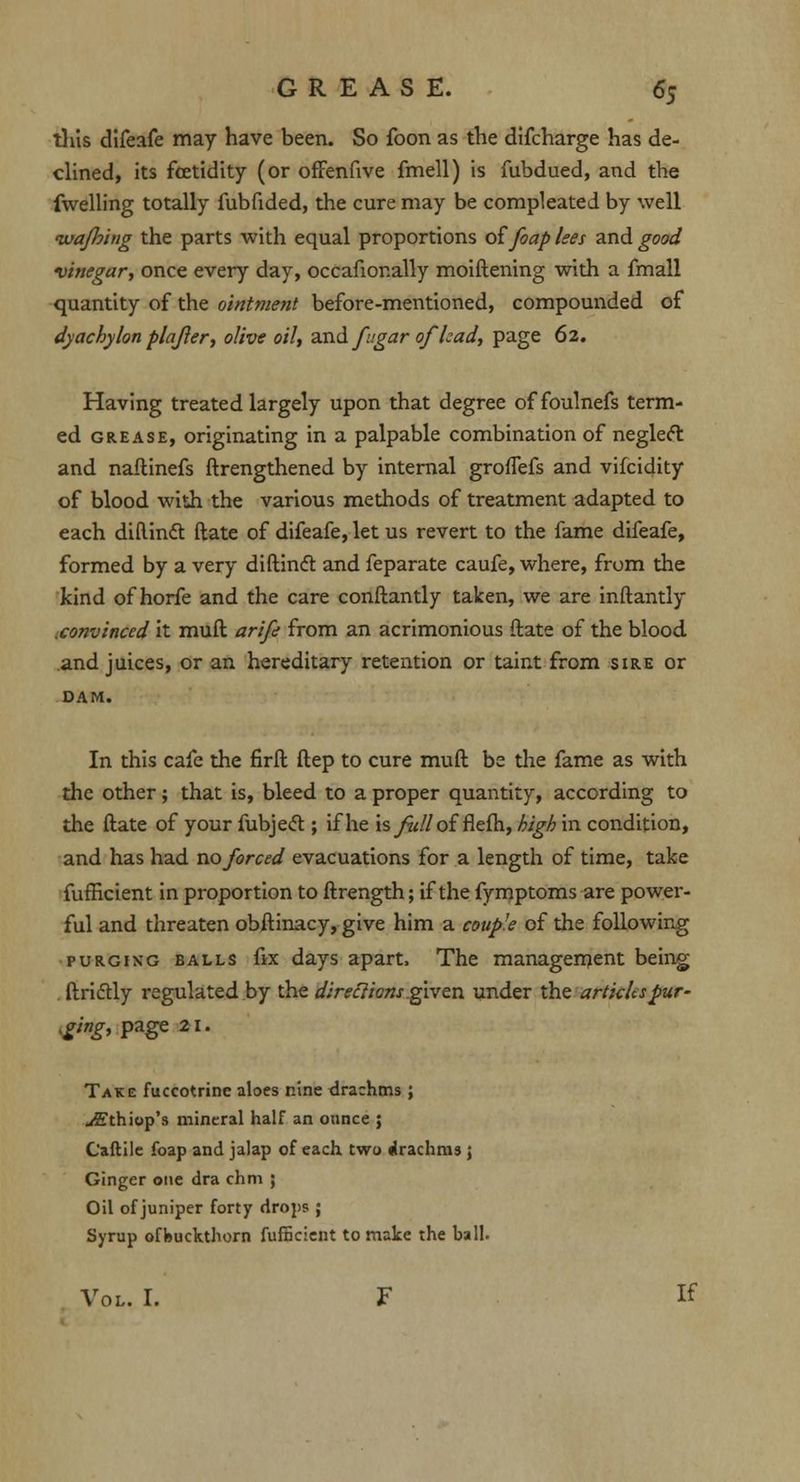 this difeafe may have been. So foon as the difcharge has de- clined, its fcetidity (or offenfive fmell) is fubdued, and the fwelling totally fubfided, the cure may be compleated by well ivaJJ?hig the parts with equal proportions offoap lees and good vinegar, once every day, occafionally moiftening with a fmall quantity of the ointment before-mentioned, compounded of dy achy Ion plafler, olive oil, and /agar ofhad, page 62. Having treated largely upon that degree of foulnefs term- ed grease, originating in a palpable combination of neglect and naftinefs ftrengthened by internal groffefs and vifcidity of blood with the various methods of treatment adapted to each diftindt ftate of difeafe, let us revert to the fame difeafe, formed by a very diftindt and feparate caufe, where, from the kind of horfe and the care conftantly taken, we are inftantly .convinced it muft arife from an acrimonious ftate of the blood and juices, or an hereditary retention or taint from sire or DAM. In this cafe the firft ftep to cure muft be the fame as with the other ; that is, bleed to a proper quantity, according to the ftate of your fubjecT:; if he xsfulloi flefh, high in condition, and has had no forced evacuations for a length of time, take fufHcient in proportion to ftrength; if the fymptoms are power- ful and threaten obftinacy, give him a couple of the following purging balls fix days apart, The management being . ftriclly regulated by the direclions given under the articles pur- ging, page 21. Take fuccotrine aloes nine drachms ; jffthiop's mineral half an ounce ; Caftile foap and jalap of each two drachms ; Ginger one dra chm ; Oil of juniper forty drops; Syrup offeuckthorn fufficient to make the ball. Vol. I. F If