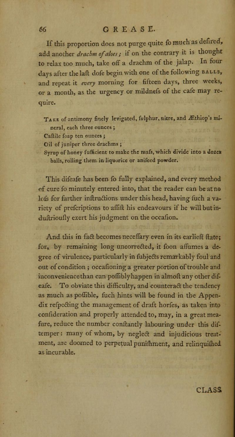 If this proportion does not purge quite fo much as defired, add another drachm of aloes; if on the contrary it is thought to relax too much, take off a drachm of the jalap. In four days after the laft dofe begin with one of the following balls, and repeat it every morning for fifteen days, three weeks, or a mondi, as the urgency or mildnefs of the cafe may re- quire. Take of antimony finely levigated, fulphur, nitre, and iEthiop's mi- r.eral, each three ounce6 ; Caftile foap ten ounces ; Oil of juniper three drachms ; Syrup of honey fufficient to make the mafs, which divide into a dozea balls, rolling them in liquorice or anifeed powder. This difeafe has been fo fully explained, and every method of cure fo minutely entered into, that the reader can be at no lo£s for farther inftructions under this head, having fuch a va- riety of prefcriptions to affift his endeavours if he will but in- duitrioufly exert his judgment on the occafion. And this in fact becomes neceffary even in its earlieft ftate; for, by remaining long uncorrected, it foon affumes a de- gree of virulence, particularly in fubjects remarkably foul and out of condition ; occafioninga greater portion of trouble and inconvenience than can pofiibly happen in almoft any other dif- eafe. To obviate this difficulty, and counteract the tendency as much as poffible,, fuch hints will be found in the Appen- dix reflecting the management of draft horfes, as taken into confideration and properly attended to, may, in a great mea- fure, reduce the number conftantly labouring under this dif- temper: many of whom, by neglect and injudicious treat- ment, are doomed to perpetual punifhment, and relinquiflied as incurable. CLASS