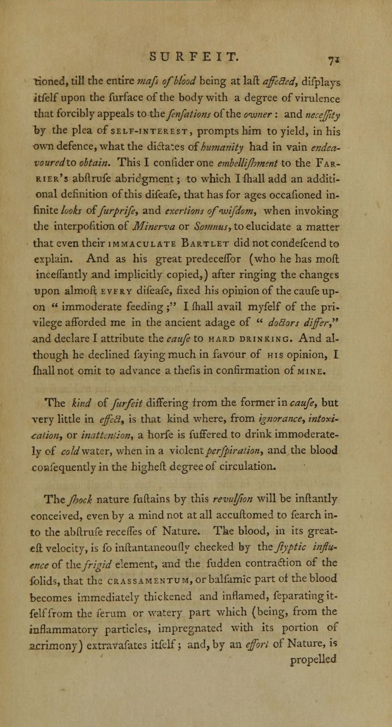 tioned, till the entire maf of blood being at laft affected, difplays itfelf upon the furfaceofthe body with a degree of virulence that forcibly appeals to the fnfations of the owner : and necejjity by the plea of self-interest, prompts him to yield, in his own defence, what the dictates of humanity had in vain endea- vouredto obtain. This I confider one embellijloment to the Far- rier's abftrufe abridgment; to which Iihall add an additi- onal definition of this difeafe, that has for ages occafioned in- finite looks of furprife, and exertions ofnvifdom, when invoking the interpofition of Minerva or Somnus, to elucidate a matter that even their immaculate Bartlet did not condefcend to explain. And as his great predeceffor (who he has more inceflantly and implicitly copied,) after ringing the changes upon almoft every difeafe, fixed his opinion of the caufe up- on immoderate feeding ; I (hall avail myfelf of the pri- vilege afforded me in the ancient adage of doctors differ and declare I attribute the caufe to hard drinking. And al- though he declined faying much in favour of his opinion, I fhallnot omit to advance a thefis in confirmation of mine. The kind of furfeit differing from the former in caufe, but very little in effect, is that kind where, from ignorance, intoxi- cation, or inattention, a horfe is fuffered to drink immoderate- ly of cold water, when in a violentperfpiration, and the blood confequently in the higheft degree of circulation. Thejhock nature fuftains by this revulfwn will be inftantly conceived, even by a mind not at all accuftomed to fearch in- to the abftrufe receftes of Nature. The blood, in its great- eft velocity, is fo inftantaneoufly checked by the Jiyptic influ- ence of the frigid element, and the fudden contraction of the folids, that the CRASsAMENTUM,orbalfamic part of the blood becomes immediately thickened and inflamed, feparating it- felf from the ferum or watery part which (being, from the inflammatory particles, impregnated with its portion of acrimony) extravafates itfelf j and, by an effort of Nature, is propelled
