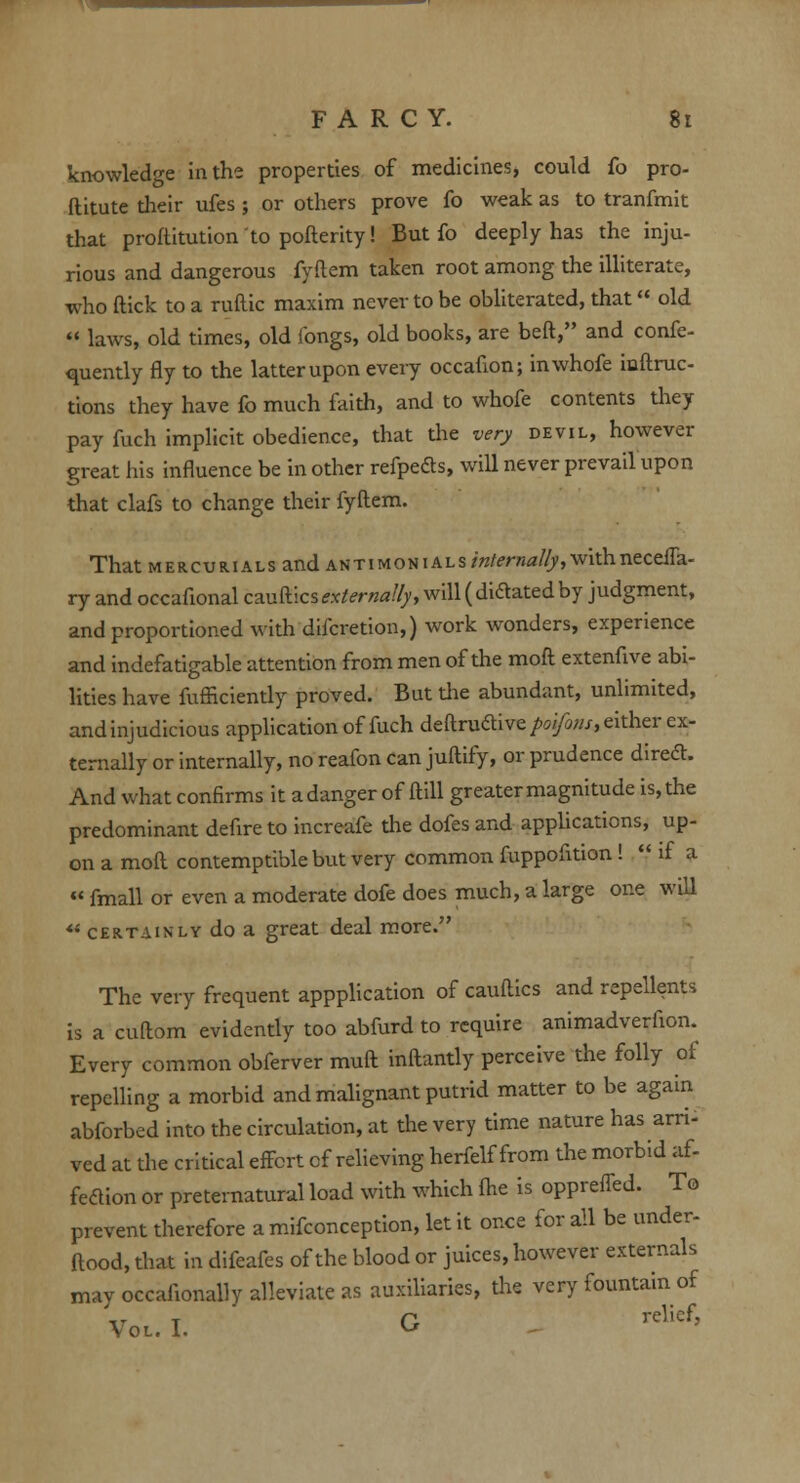 knowledge in the properties of medicines, could fo pro- ftitute their ufes ; or others prove fo weak as to tranfmit that proftitution to pofterity! But fo deeply has the inju- rious and dangerous fyftem taken root among the illiterate, who ftick to a ruftic maxim never to be obliterated, that old  laws, old times, old fongs, old books, are beft, and confe- quently fly to the latter upon every occafion; inwhofe inftruc- tions they have fo much faith, and to whofe contents they pay fuch implicit obedience, that the very devil, however great his influence be in other refpeds, will never prevail upon that clafs to change their fyftem. That mercurials and antimonials internally, withneceffa- ry and occafional cauftics externally, will ( dictated by judgment, and proportioned with difcretion,) work wonders, experience and indefatigable attention from men of the moft extenfive abi- lities have furficiently proved. But the abundant, unlimited, and injudicious application of fuch deftru&ive/w/tw/, either ex- ternally or internally, no reafon can juftify, or prudence diredh And what confirms it adanger of ftill greater magnitude is, the predominant defire to increafe the dofes and applications, up- on a moft contemptible but very common fuppofition!  if a « fmall or even a moderate dofe does much, a large one will 44 certainly do a great deal more. The very frequent appplication of cauftics and repellents is a cuftom evidently too abfurd to require animadverfion. Every common obferver muft inftantly perceive the folly of repelling a morbid and malignant putrid matter to be again abforbed into the circulation, at the very time nature has arri- ved at the critical effort of relieving herfelf from the morbid af- fedtion or preternatural load with which fhe is oppreffed. To prevent therefore a mifconception, let it once for all be under- ftood, that in difeafes of the blood or juices, however externals may occafionally alleviate as auxiliaries, the very fountain of Vol. I. G ^
