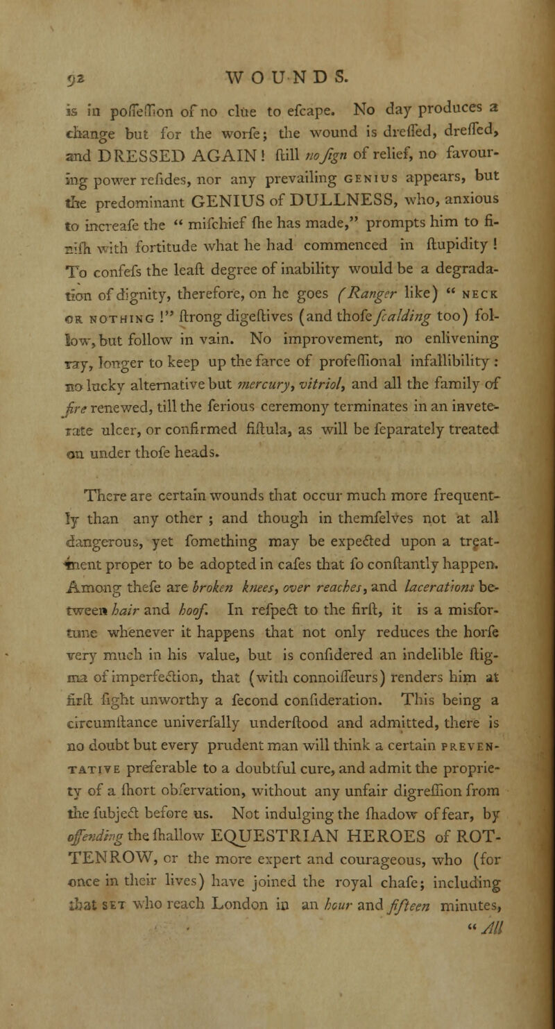 is in poiTeiTion of no clue to efcape. No day produces a change but for the worfe; the wound is dreSled, dreSTed, and DRESSED AGAIN! Mill nofign of relief, no favour- ing power refides, nor any prevailing genius appears, but the predominant GENIUS of DULLNESS, who, anxious to increafe the  mifchief (he has made, prompts him to fi- nifh with fortitude what he had commenced in ftupidity ! To confefs the leaft degree of inability would be a degrada- tion of dignity, therefore, on he goes (Ranger like)  neck or nothing ! Strong digeftives (and Khofefc aiding too) fol- low, but follow in vain. No improvement, no enlivening ray, longer to keep up the farce of profeffional infallibility : eo luckv alternative but mercury, vitriol, and all the family of fare renewed, till the ferious ceremony terminates in an invete- rate ulcer, or confirmed fiftula, as will be feparately treated on under thofe heads. There are certain wounds that occur much more frequent- ly than any other ; and though in themfelves not at all dangerous, yet fomething may be expected upon a treat- ment proper to be adopted in cafes that fo conftantly happen. Among thefe are broken knees, over reaches, and lacerations be- tween hair and hoof. In refpecl: to the firft, it is a misfor- tune whenever it happens that not only reduces the horfe very much in his value, but is confidered an indelible ftig- ma of imperfection, that (with connoiffeurs) renders him at firft fight unworthy a fecond consideration. This being a eircumllance univerfally understood and admitted, there is no doubt but every prudent man will think a certain preven- tative preferable to a doubtful cure, and admit the proprie- ty of a Short obfervation, without any unfair digreSHon from thefubjecl: before us. Not indulging the Shadow of fear, by ofendhg the Shallow EQUESTRIAN HEROES of ROT- TEN ROW, or the more expert and courageous, who (for once in their lives) have joined the royal chafe; including ibat set who reach London in an hour and fifteen minutes, « All