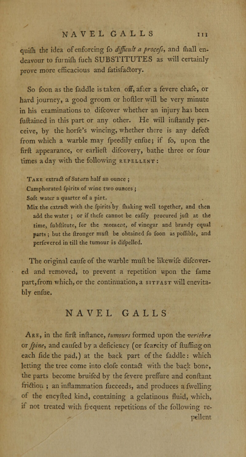 NAVEL GALLS m quifh the idea of enforcing fo difficult a proce/s, and {hall en- deavour to fumifh fuch SUBSTITUTES as will certainly prove more efficacious and fatisfaclory. So foon as the faddle is taken off, after a fevere chafe, or hard journey, a good groom or hoftler will be very minute in his examinations to difcover whether an injury has been fuftained in this part or any other. He will inftandy per- ceive, by the horfe's wincing, whether there is any defetf: from which a warble may fpeedily enfue; if fo, upon the firft appearance, or earlieft difcovery, bathe three or four times a day with the following repellent: Take extract of Saturn half an ounce ; Camphorated fpirits of wine two ounces; Soft water a quarter of a pint. Mix the cxtrad with the fpirits by making well together, and then add the water ; or if thefe cannot be eafily procured juft at the time, fubftitute, for the moment, of vinegar and brandy equal parts; but the ftronger muft be obtained fo foon as poffible, and perfevered in till the tumour is difpelled. The original caufe of the warble muft be likewife difcover- ed and removed, to prevent a repetition upon the fame part,from which, or the continuation, a sitfast will enevita- bly enfue. NAVEL GALLS Are, in the firft inftance, tumours formed upon the vertebra or /pine, and caufed by a deficiency (or fcarcity of fluffing on each fide the pad,) at the back part of the faddle: which letting the tree come into clofe contact with the back bone, the parts become bruifed by the fevere preffure and conftant friction ; an inflammation fucceeds, and produces a fwelling of the encyfted kind, containing a gelatinous fluid, which, if not treated with frequent repetitions of the following re- pellent