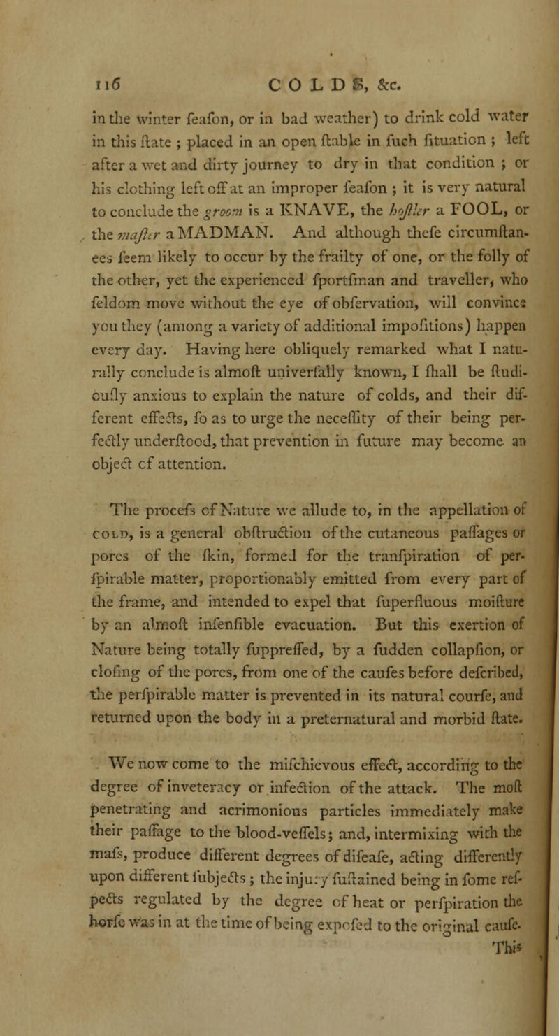 in the winter feafon, or in bad weather) to drink cold water in this ftate ; placed in an open flable in fueh fituation ; left after a wet and dirty journey to dry in that condition ; or his clothing left off at an improper feafon ; it is very natural to conclude the groom is a KNAVE, the hofiler a FOOL, or the majlir a MADMAN. And although thefe circumftan- ees feem likely to occur by the frailty of one, or the folly of the other, yet the experienced fportfman and traveller, who feldom move without the eye of obfervation, will convince you they (among a variety of additional impofitions) happen every day. Having here obliquely remarked what I natu- rally conclude is almoft univerfally known, I fhall be ftudi- bufly anxious to explain the nature of colds, and their dif- ferent effefbs, fo as to urge the neceffity of their being per- fectly underftood, that prevention in future may become an object cf attention. The procefs cf Nature we allude to, in the appellation of cold, is a general obftruction of the cutaneous pafTages or pores of the (kin, formed for the tranfpiration of per- fpirable matter, proportionally emitted from every part of the frame, and intended to expel that fuperfluous moifture by v.n almoft infenfible evacuation. But this exertion of Nature being totally fupprefled, by a fudden collapfion, or clofmg of the pores, from one of the caufes before defcribed, the perfpirable matter is prevented in its natural courfe, and returned upon the body in a preternatural and morbid ftate. We now come to the mifchievous effect, according to the degree of inveteracy or infection of the attack. The mod penetrating and acrimonious particles immediately make their paffage to the blood-veffels; and, intermixing with the mafs, produce different degrees cf difeafe, acting differently upon different i'ubjects; the injury fuftained being in fome ref- pefts regulated by the degree of heat or perfpiration the horfe was in at the time of being expefed to the original caufe- This