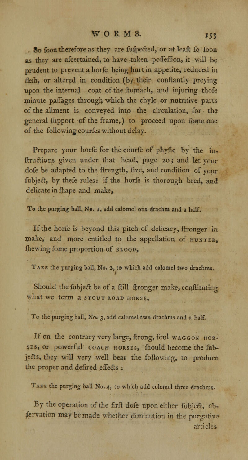 J53 . So foon therefore as they are fufpected, or at lead fb foon as they are afcertained, to have taken poffeflion, it will be prudent to prevent a horfe being hurt in appetite, reduced in flefh, or altered in condition (by their conftanriy preying upon the internal coat of the ftomach, and injuring thofe minute paflages through which the chyle or nutritive parts of the aliment is conveyed into the circulation, for the general fupport of the frame,) to proceed upon fome one of the following courfes without delay. Prepare your horfe for the courfe of phyfic by the in- ftrucYions given under that head, page 20; and let your dofe be adapted to the flrength, fize, and condition of your fubjecT:, by thefe rules: if the horfe is thorough bred, and delicate in fhape and make, To the purging ball, No. 1, add calomel one drachm and a half. If the horfe is beyond this pitch of delicacy, ftronger in make, and more entitled to the appellation of hunter, (hewing fome proportion of blood, Take the purging ball, No. a, to which add calomel two drachms. i Should the fubjecT: be of a (till ftronger make, conitituting what we term a stout road horse, To the purging ball, No. 3, add calomel two drachms and a half. If on the contrary very large, ftrong, foul waggon hor- ses, or powerful coach horses, fhould become the fub- jecTs, they will very well bear the following, to produce the proper and defired effects ; Take the purging ball No. 4, to which add colomel three drachms. By the operation of the firft dofe upon either fubjecT:, ob- servation may be made whether diminution in the purgative articles