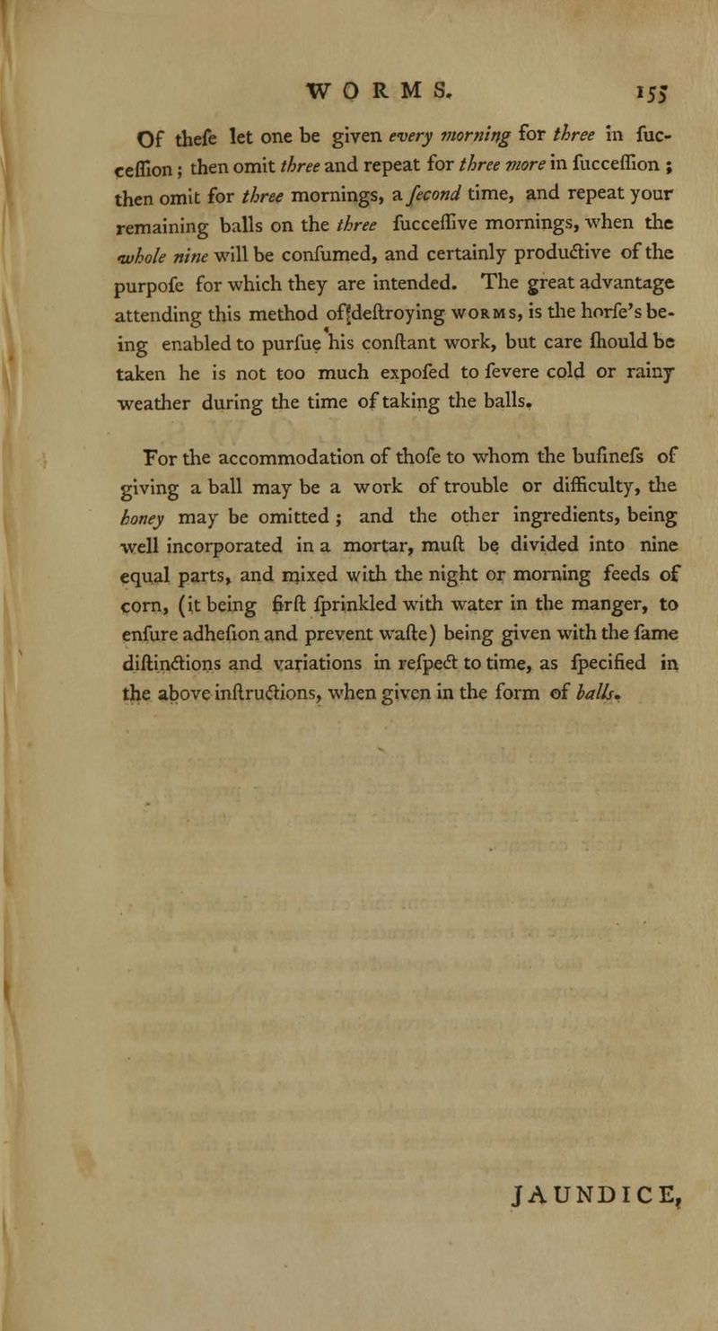 Of thefe let one be given every morning for three in fuc- ceflion; then omit three and repeat for three more in fucceffion ; then omit for three mornings, zfecond time, and repeat your remaining balls on the three fucceffive mornings, when the whole nine will be confumed, and certainly productive of the purpofe for which they are intended. The great advantage attending this method offdeftroying worms, is the horfe'sbe- ing enabled to purfue his conftant work, but care fhould be taken he is not too much expofed to fevere cold or rainy weather during the time of taking the balls. For the accommodation of thofe to whom the bufinefs of giving a ball maybe a work of trouble or difficulty, the honey may be omitted ; and the other ingredients, being well incorporated in a mortar, muft be divided into nine equal parts, and mixed with the night or morning feeds of corn, (it being fir ft fprinkled with water in the manger, to enfure adhefion and prevent wafte) being given with the fame diftinclions and variations in refpedt to time, as fpecified in the above inftru&ions, when given in the form of balls. JAUNDICE,