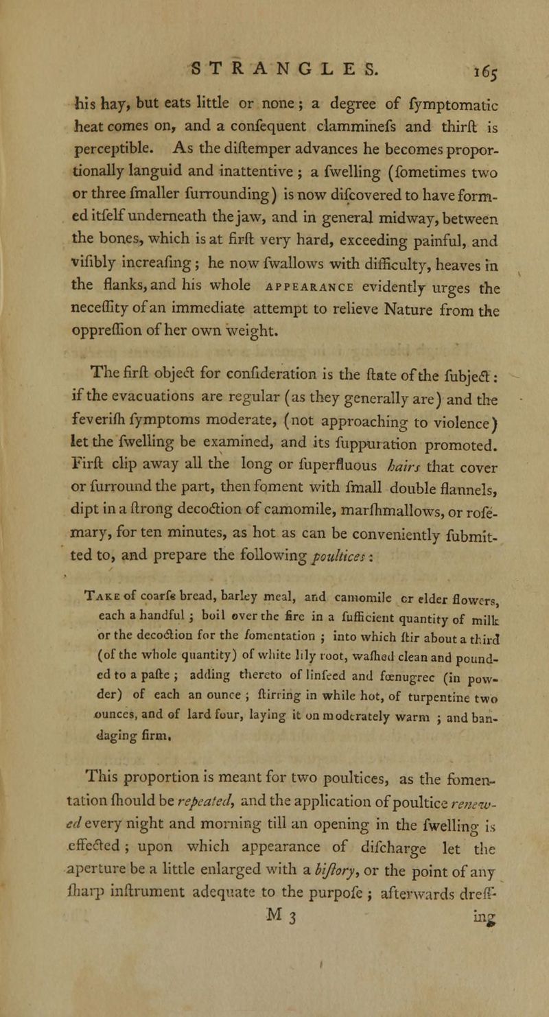 his hay, but eats little or none ; a degree of fymptomatic heat comes on, and a confequent clamminefs and thirft is perceptible. As the diftemper advances he becomes propor- tionally languid and inattentive ; a fwelling (fometimes two or three fmaller furrounding) is now difcovered to have form- ed itfelf underneath the jaw, and in general midway, between the bones, which is at firft very hard, exceeding painful, and vifibly increafmg ; he now fwallows with difficulty, heaves in the flanks, and his whole appearance evidently urges the neceflity of an immediate attempt to relieve Nature from the oppreffion of her own weight. The firft objed for confideration is the ftate of the fubjecT:: if the evacuations are regular (as they generally are) and the feverifh fymptoms moderate, (not approaching to violence) let the fwelling be examined, and its fuppuration promoted. i7irft clip away all the long or fuperfluous hairs that cover or furround the part, then foment with fmall double flannels, dipt in a ftrong decoction of camomile, marfhmallows, or rofe- mary, for ten minutes, as hot as can be conveniently fubmit- ted to, and prepare the following poultice:: Take of coarfg bread, barley meal, and camomile cr elder flowers each a handful ; boil over the fire in a fufficient quantity of milk or the deco<5lion for the fomentation ; into which ftir about a third (of the whole quantity) of white lily root, warned clean and pound- ed to a parte ; adding thereto of linfeed and foenugrec (in pow- der) of each an ounce ; ftirring in while hot, of turpentine two ounces, and of lard four, laying it onmodtrately warm ; and ban- daging firm, This proportion is meant for two poultices, as the fomen- tation fhould be repeated, and the application of poultice renew- ed every night and morning till an opening in the fwellino- is effected; upon which appearance of difcharge let the aperture be a little enlarged with a bijlory, or the point of any {harp inftrument adequate to the purpofe ; afterwards dreff- M 3 ing