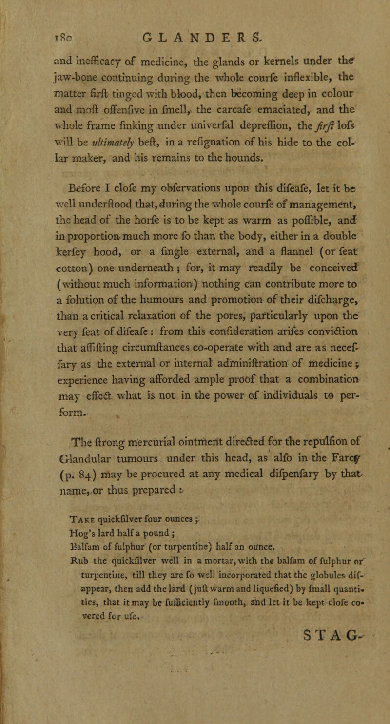 and ineffkacy of medicine, the glands or kernels under the* jaw-bone continuing during the whole courfe inflexible, the matter firft tinged with blood, then becoming deep in colour and moft offenflve in fmell, the carcafe emaciated, and the whole frame finking under univerfal depreffion, the firft lofs will be ultimately beft, in a refignation of his hide to the col- lar maker, and his remains to the hounds. Before I clofe my obfervations upon this difeafe, let it be well underftood that, during the whole courfe of management, the head of the horfe is to be kept as warm as poflible, and in proportion much more fo than the body, either in a double kerfey hood, or a Angle external, and a flannel (or feat cotton) one underneath ; for, it may readily be conceived (without much information) nothing can contribute more to a folution of the humours and promotion of their difcharge, than a critical relaxation of the pores, particularly upon the very feat of difeafe : from this confideration arifes convidtion that affifting circumftances co-operate with and are as necef- fary as the external or internal' adminiftration of medicine; experience having afforded ample proof that a combination may effect what is not in the power of individuals to per- form. The ftrong mercurial ointment directed for the repulfion of Glandular tumours under this head, as alfo in the Farcfl- (p. 84) may be procured at any medical difpenfary by that- name,.or thus prepared t Take quickfilver four ounces; Hog's lard half a pound ; Balfam of fu'.phur (or turpentine) half an ounce. Rub the quickfilver well in a mortar, with the balfam of fulphur or turpentine, till they are fo well incorporated that the globules dif- appear, then add the lard (juft warm and liquefied) by fmall quanti- ties, that it may be fufficiently miooth, and let it be kept clofe co- vered for ufe, STAG-