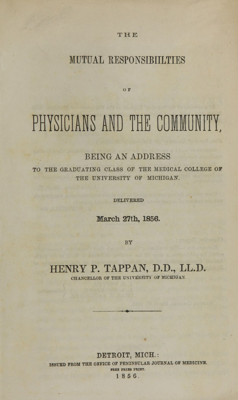 MUTUAL RESPONSIBIILTIES PHYSICIANS AND THE COMMUNITY, BEING AN ADDRESS TO THE GRADUATING CLASS OF THE MEDICAL COLLEGE OF THE UNIVERSITY OF MICHIGAN. DELIVERED March 27th, 1856. BY HENRY P. TAPPAN, D.D., LL.D. CHANCELLOR OF THE UNIVERSITY OF MICHIGAN DETROIT, MICH.: ISSUED FROM THE OFFICE OF PENINSULAR JOURNAL OF MEDICINB. 7KIE PRESS PRINT. 185 6.