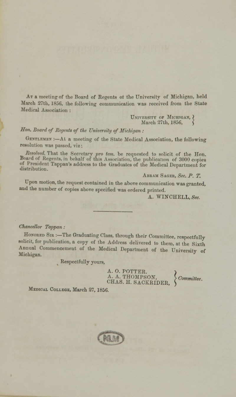 At a meeting of the Board of Regents ot the University of Michigan, held March 27th, 1856, the following communication was received from the State Medical Association : University of Michigan, ) March 27th, 1856, $ Hon. Board of Regents of the University of Michigan : Gentlemen :— AI a meeting of the State Medical Association, the following resolution was passed, viz: Resolved. That the Secretary pro tern, be requested to solicit of the Hon. Board of Regents, in behalf of tins Association, the publication of 3000 copies of President Tappan's address to the Graduates of the Medical Department for distribution. Abram Sager, Sec. P. T. Upon motion, the request contained in the above communication was granted, and the number of copies above specified was ordered printed. A. WINCHELL.Sec. Chancellor Tappan: Honored Sir :—The Graduating Class, through their Committee, respectfully solicit, for publication, a copy of the Address delivered to them, at the Sixth Annual Commencement of the Medical Department of the University of Michigan. Respectfully yours, A. O. POTTER. ) ^A- THOMPSON, C Committee. CHAS. H. SACKRIDER, ) Medical College, March 27, 1856.