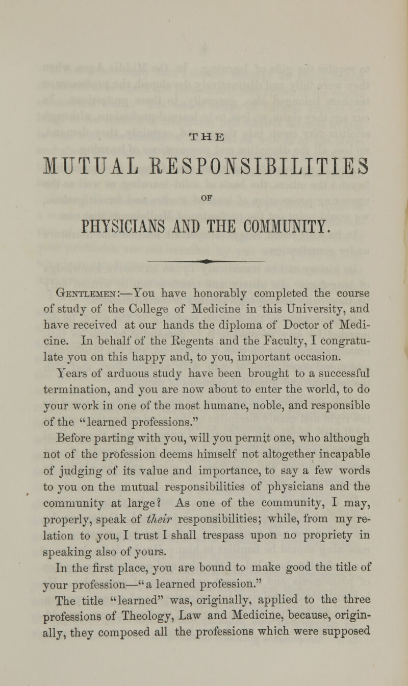 MUTUAL RESPONSIBILITIES OF PHYSICIANS AND THE COMMUNITY. Gentlemen:—You have honorably completed the course of study of the College of Medicine in this University, and have received at our hands the diploma of Doctor of Medi- cine. In behalf of the Regents and the Faculty, I congratu- late you on this happy and, to you, important occasion. Years of arduous study have been brought to a successful termination, and you are now about to enter the world, to do your work in one of the most humane, noble, and responsible of the learned professions. Before parting with you, will you permit one, who although not of the profession deems himself not altogether incapable of judging of its value and importance, to say a few words to you on the mutual responsibilities of physicians and the community at large? As one of the community, I may, properly, speak of their responsibilities; while, from my re- lation to you, I trust I shall trespass upon no propriety in speaking also of yours. In the first place, you are bound to make good the title of your profession— a learned profession. The title learned was, originally, applied to the three professions of Theology, Law and Medicine, because, origin- ally, they composed all the professions which were supposed