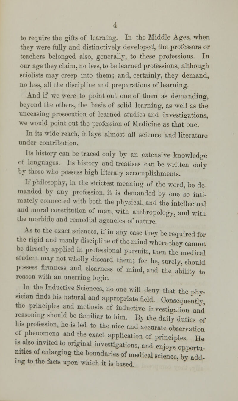 to require the gifts of learning. In the Middle Ages, when they were fully and distinctively developed, the professors or teachers belonged also, generally, to these professions. In our age they claim, no less, to be learned professions, although sciolists may creep into them; and, certainly, they demand, no less, all the discipline and preparations of learning. And if we were to point out one of them as demanding, beyond the others, the basis of solid learning, as well as the unceasing prosecution of learned studies and investigations, we would point out the profession of Medicine as that one. In its wide reach, it lays almost all science and literature under contribution. Its history can be traced only by an extensive knowledge oi languages. Its history and treatises can be written only by those who possess high literary accomplishments. [f philosophy, in the strictest meaning of the word, be de- manded by any profession, it is demanded by one so inti- mately connected with both the physical, and the intellectual and mora] constitution of man, with anthropology, and with the morbific and remedial agencies of nature. As to the exact sciences, if in any case they be required for the rigid and manly discipline of the mind where they cannot be directly applied in professional pursuits, then the medical student may not wholly discard them; for he, surely, should possess firmness and clearness of mind, and the ability to reason with an unerring logic. In the Inductive Sciences, no one will deny that the phy- sician finds his natural and appropriate field. Consequently the principles and methods of inductive investigation and reasoning should be familiar to him. By the daily duties of his profession, he is led to the nice and accurate observation of phenomena and the exact application of principles He is also invited to original investigations, and enjoys opportu- nities oi enlarging the boundaries of medical science, by add mg to the facts upon which it is based.